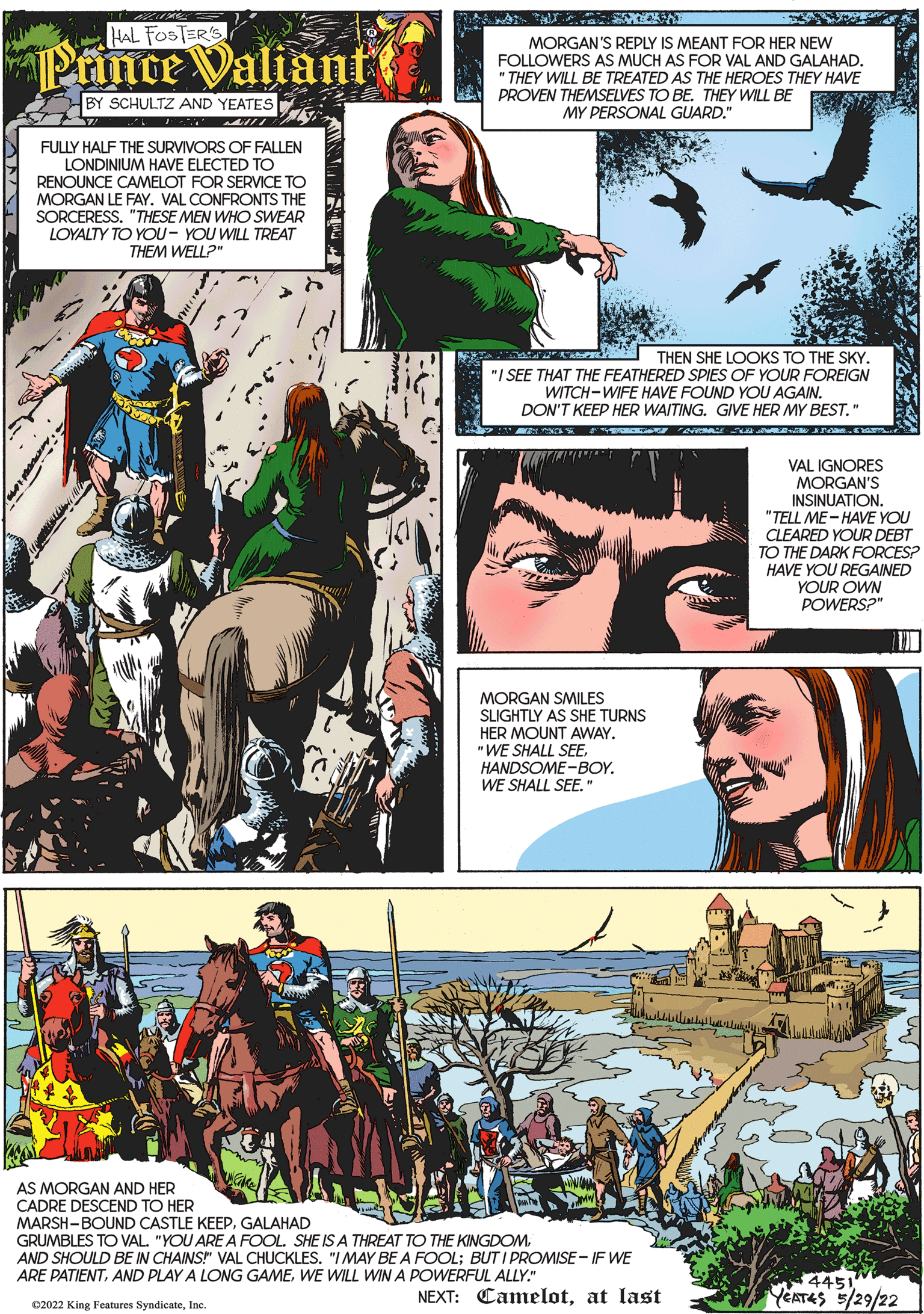 People OCR: HAL FOSTER'S MORGAN'S REPLY IS MEANT FOR HER NEW Printe Valiant FOLLOWERS AS MUCH AS FOR VAL AND GALAHAD. " THEY WILL BE TREATED AS THE HEROES THEY HAVE PROVEN THEMSELVES TO BETHEY WILL BE BY SCHULTZ AND YEATES MY PERSONAL GUARD." FULLY HALF THE SURVIVORS OF FALLEN LONDINIUM HAVE ELECTED TO RENOUNCE CAMELOT FOR SERVICE TO MORGAN LE FAY. VAL CONFRONTS THE SORCERESS. "THESE MEN WHO SWEAR LOYALTY TO YOU- YOU WILL TREAT THEM WELL?" THEN SHE LOOKS TO THE SKY. "I SEE THAT THE FEATHERED SPIES OF YOUR FOREIGN WITCH-WIFE HAVE FOUND YOU AGAIN. DON'T KEEP HER WAITING. GIVE HER MY BEST." VAL IGNORES MORGAN'S INSINUATION. "TELL ME- HAVE YOU CLEARED YOUR DEBT TO THE DARK FORCES? HAVE YOU REGAINED YOUR OWN POWERS?" MORGAN SMILES SLIGHTLY AS SHE TURNS HER MOUNT AWAY. "WE SHALL SEEHANDSOME-BOY. WE SHALL SEE." AS MORGAN AND HER CADRE DESCEND TO HER MARSH-BOUND CASTLE KEEPGALAHAD GRUMBLES TO VAL. "YOU ARE A FOOLAND SHOULD BE IN CHAINS" VAL CHUCKLES. "IMAY BE A FOOL; BUT I PROMISE - IF WE ARE PATIENTWE WILL WIN A POWERFUL ALLY." 4451 YEATES 5/29/22 NEXT: Camelotat last C2022 King Features SyndicateIne. HAL FOSTER'S MORGAN'S REPLY IS MEANT FOR HER NEW Printe Valiant FOLLOWERS AS MUCH AS FOR VAL AND GALAHAD. " THEY WILL BE TREATED AS THE HEROES THEY HAVE PROVEN THEMSELVES TO BETHEY WILL BE BY SCHULTZ AND YEATES MY PERSONAL GUARD." FULLY HALF THE SURVIVORS OF FALLEN LONDINIUM HAVE ELECTED TO RENOUNCE CAMELOT FOR SERVICE TO MORGAN LE FAY. VAL CONFRONTS THE SORCERESS. "THESE MEN WHO SWEAR LOYALTY TO YOU- YOU WILL TREAT THEM WELL?" THEN SHE LOOKS TO THE SKY. "I SEE THAT THE FEATHERED SPIES OF YOUR FOREIGN WITCH-WIFE HAVE FOUND YOU AGAIN. DON'T KEEP HER WAITING. GIVE HER MY BEST." VAL IGNORES MORGAN'S INSINUATION. "TELL ME- HAVE YOU CLEARED YOUR DEBT TO THE DARK FORCES? HAVE YOU REGAINED YOUR OWN POWERS?" MORGAN SMILES SLIGHTLY AS SHE TURNS HER MOUNT AWAY. "WE SHALL SEEHANDSOME-BOY. WE SHALL SEE." AS MORGAN AND HER CADRE DESCEND TO HER MARSH-BOUND CASTLE KEEPGALAHAD GRUMBLES TO VAL. "YOU ARE A FOOLSHE IS A THREAT TO THE KINGDOMAND SHOULD BE IN CHAINS" VAL CHUCKLES. "IMAY BE A FOOL; BUT I PROMISE - IF WE ARE PATIENTAND PLAY A LONG GAMEWE WILL WIN A POWERFUL ALLY." 4451 YEATES 5/29/22 NEXT: Camelotat last C2022 King Features Syndicate