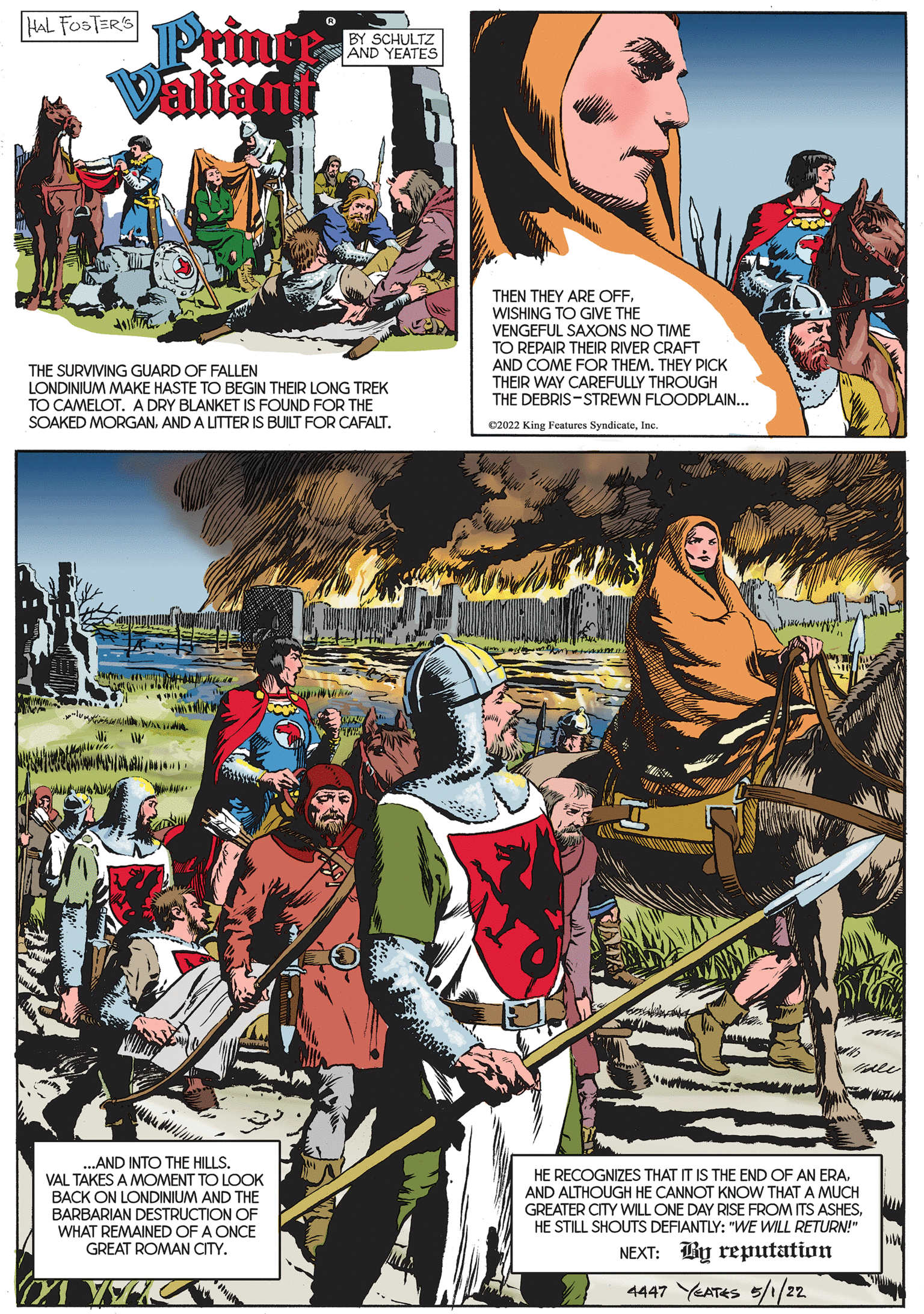Fictional character OCR: HAL FOSTERS Pringe Valiant BY SCHULTZ AND YEATES THEN THEY ARE OFFWISHING TO GIVE THE VENGEFUL SAXONS NO TIME TO REPAIR THEIR RIVER CRAFT AND COME FOR THEMTHEY PICK THEIR WAY CAREFULLY THROUGH THE DEBRIS-STREWN FLOODPLAIN... THE SURVIVING GUARD OF FALLEN LONDINIUM MAKE HASTE TO BEGIN THEIR LONG TREK TO CAMELOT. A DRY BLANKET IS FOUND FOR THE SOAKED MORGANAND A LITTER IS BUILT FOR CAFALT. 02022 King Features SyndicateInc ???!. ..AND INTO THE HILLS. VAL TAKES A MOMENT TO LOOK BACK ON LONDINIUM AND THE BARBARIAN DESTRUCTION OF WHAT REMAINED OF A ONCE GREAT ROMAN CITY. HE RECOGNIZES THAT IT IS THE END OF AN ERAAND ALTHOUGH HE CANNOT KNOW THAT A MUCH GREATER CITY WILL ONE DAY RISE FROM ITS ASHESHE STILL SHOUTS DEFIANTLY: "WE WILL RETURN!" NEXT: By reputation 4447 YEATES 5//22 HAL FOSTERS Pringe Valiant BY SCHULTZ AND YEATES THEN THEY ARE OFFWISHING TO GIVE THE VENGEFUL SAXONS NO TIME TO REPAIR THEIR RIVER CRAFT AND COME FOR THEMTHEY PICK THEIR WAY CAREFULLY THROUGH THE DEBRIS-STREWN FLOODPLAIN... THE SURVIVING GUARD OF FALLEN LONDINIUM MAKE HASTE TO BEGIN THEIR LONG TREK TO CAMELOT. A DRY BLANKET IS FOUND FOR THE SOAKED MORGANAND A LITTER IS BUILT FOR CAFALT. 02022 King Features SyndicateInc ???!. ..AND INTO THE HILLS. VAL TAKES A MOMENT TO LOOK BACK ON LONDINIUM AND THE BARBARIAN DESTRUCTION OF WHAT REMAINED OF A ONCE GREAT ROMAN CITY. HE RECOGNIZES THAT IT IS THE END OF AN ERAAND ALTHOUGH HE CANNOT KNOW THAT A MUCH GREATER CITY WILL ONE DAY RISE FROM ITS ASHESHE STILL SHOUTS DEFIANTLY: "WE WILL RETURN!" NEXT: By reputation 4447 YEATES 5//22