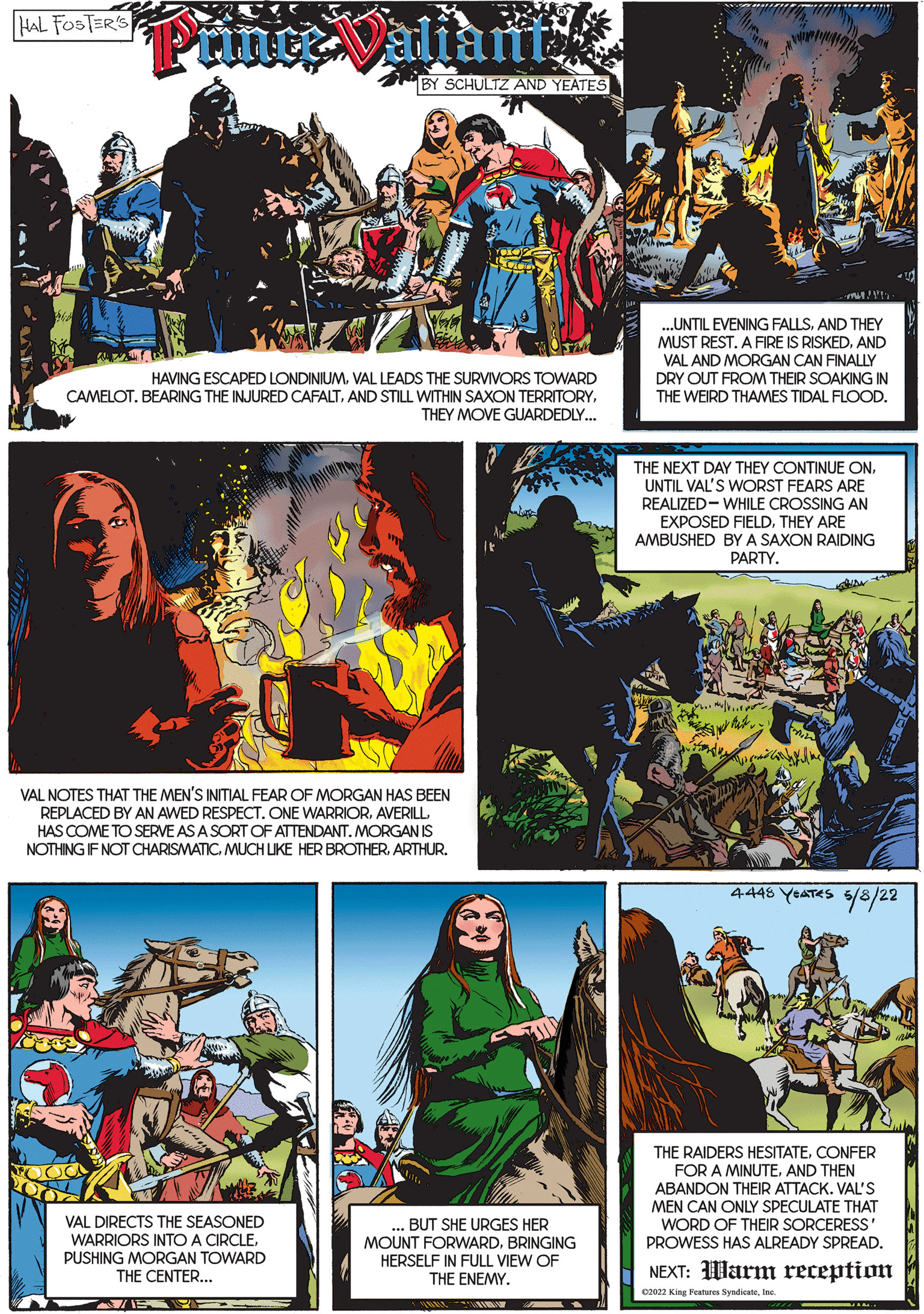 Font OCR: HAL FOSTER'S Piince Valiant BY SCHULTZ AND YEATES ...UNTIL EVENING FALLSAND THEY MUST REST. A FIRE IS RISKEDAND HAVING ESCAPED LONDINIUMVAL LEADS THE SURVIVORS TOWARD CAMELOT. BEARING THE INJURED CAFALTTHEY MOVE GUARDEDLY.. VAL AND MORGAN CAN FINALLY DRY OUT FROM THEIR SOAKING IN THE WEIRD THAMES TIDAL FLOOD. THE NEXT DAY THEY CONTINUE ONUNTIL VAL'S WORST FEARS ARE REALIZED- WHILE CROSSING AN EXPOSED FIELDTHEY ARE AMBUSHED BY A SAXON RAIDING PARTY. VAL NOTES THAT THE MEN'S INITIAL FEAR OF MORGAN HAS BEEN REPLACED BY AN AWED RESPECT. ONE WARRIORHAS COME TO SERVE AS A SORT OF ATTENDANT. MORGAN IS NOTHING IF NOT CHARISMATIC. MUCH LIKE HER BROTHERARTHUR. 4448 YEATES 5/8/22 THE RAIDERS HESITATECONFER FOR A MINUTEAND THEN ABANDON THEIR ATTACK. VAL'S MEN CAN ONLY SPECULATE THAT WORD OF THEIR SORCERESS PROWESS HAS ALREADY SPREAD. VAL DIRECTS THE SEASONED WARRIORS INTO A CIRCLEPUSHING MORGAN TOWARD THE CENTER... ... BUT SHE URGES HER MOUNT FORWARDBRINGING HERSELF IN FULL VIEW OF THE ENEMY. NEXT: Warm reception c2022 King Fesure Syndicatelnc HAL FOSTER'S Piince Valiant BY SCHULTZ AND YEATES ...UNTIL EVENING FALLSAND THEY MUST REST. A FIRE IS RISKEDAND HAVING ESCAPED LONDINIUMVAL LEADS THE SURVIVORS TOWARD CAMELOT. BEARING THE INJURED CAFALTAND STILL WITHIN SAXON TERRITORYTHEY MOVE GUARDEDLY.. VAL AND MORGAN CAN FINALLY DRY OUT FROM THEIR SOAKING IN THE WEIRD THAMES TIDAL FLOOD. THE NEXT DAY THEY CONTINUE ONUNTIL VAL'S WORST FEARS ARE REALIZED- WHILE CROSSING AN EXPOSED FIELDTHEY ARE AMBUSHED BY A SAXON RAIDING PARTY. VAL NOTES THAT THE MEN'S INITIAL FEAR OF MORGAN HAS BEEN REPLACED BY AN AWED RESPECT. ONE WARRIORHAS COME TO SERVE AS A SORT OF ATTENDANT. MORGAN IS NOTHING IF NOT CHARISMATIC. MUCH LIKE HER BROTHERARTHUR. 4448 YEATES 5/8/22 THE RAIDERS HESITATECONFER FOR A MINUTEAND THEN ABANDON THEIR ATTACK. VAL'S MEN CAN ONLY SPECULATE THAT WORD OF THEIR SORCERESS PROWESS HAS ALREADY SPREAD. VAL DIRECTS THE SEASONED WARRIORS INTO A CIRCLEPUSHING MORGAN TOWARD THE CENTER... ... BUT SHE URGES HER MOUNT FORWARDBRINGING HERSELF IN FULL VIEW OF THE ENEMY. NEXT: Warm reception c2022 King Fesure Syndicate