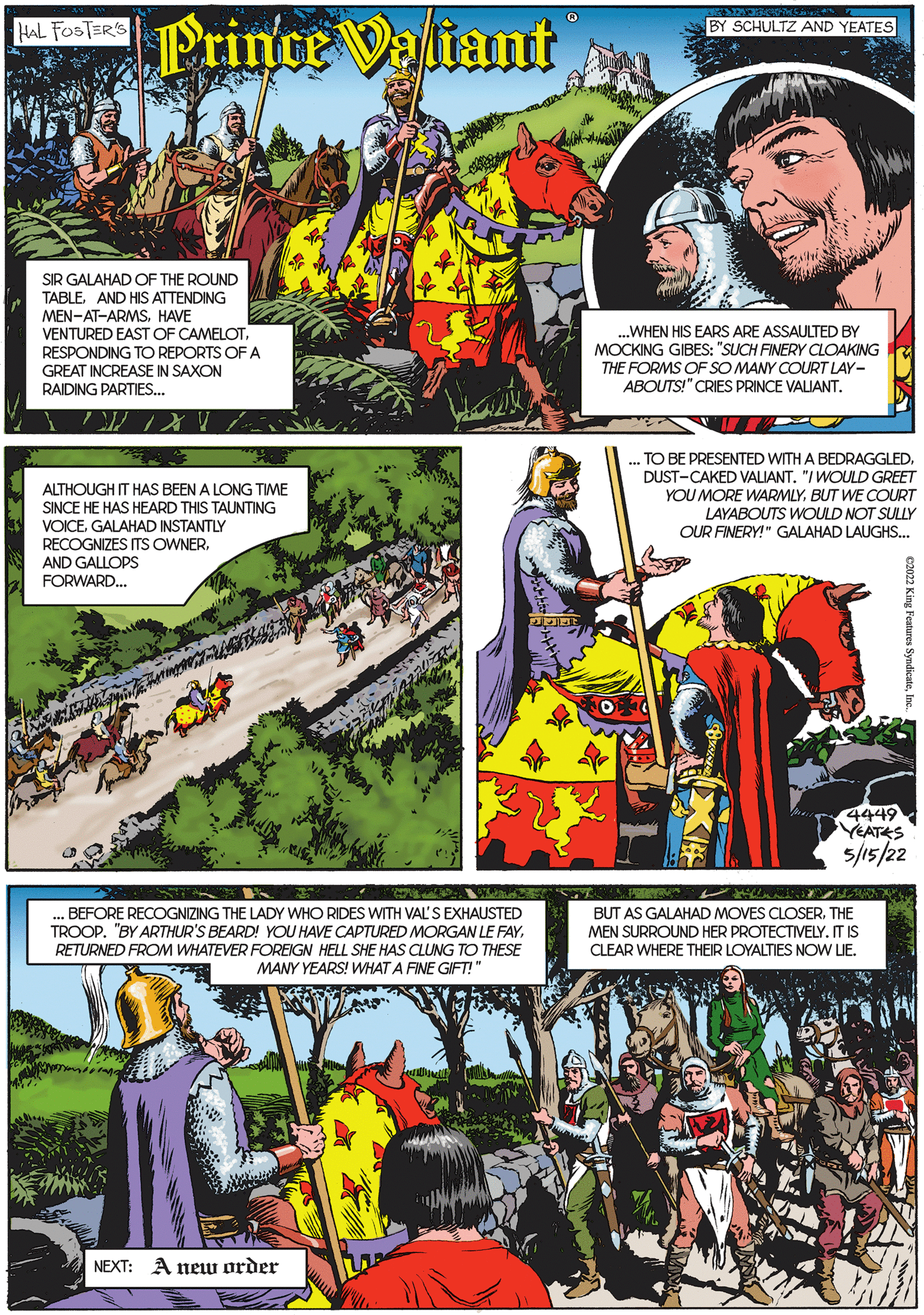 Comics OCR: Prince Valiant HAL FOSTER'S BY SCHULTZ AND YEATES SIR GALAHAD OF THE ROUND TABLEAND HIS ATTENDING MEN-AT-ARMSHAVE VENTURED EAST OF CAMELOTRESPONDING TO REPORTS OF A GREAT INCREASE IN SAXON RAIDING PARTIES.. .WHEN HIS EARS ARE ASSAULTED BY MOCKING GIBES: "SUCH FINERY CLOAKING THE FORMS OF SO MANY COURT LAY- ABOUTS!" CRIES PRINCE VALIANT. ALTHOUGH IT HAS BEEN A LONG TIME SINCE HE HAS HEARD THIS TAUNTING VOICEGALAHAD INSTANTLY RECOGNIZES ITS OWNERAND GALLOPS FORWARD.. . TO BE PRESENTED WITH A BEDRAGGLED. DUST-CAKED VALIANT. "/ WOULD GREET YOU MORE WARMLYBUT WE COURT LAYABOUTS WOULD NOT SULLY OUR FINERY!" GALAHAD LAUGHS. 4449 YEATES 5/15/22 . BEFORE RECOGNIZING THE LADY WHO RIDES WITH VAL'S EXHAUSTED TROOP. "BY ARTHUR'S BEARD! YOU HAVE CAPTURED MORGAN LE FAYRETURNED FROM WHATEVER FOREIGN HELL SHE HAS CLUNG TO THESE MANY YEARS! WHAT A FINE GIFT!" BUT AS GALAHAD MOVES CLOSERTHE MEN SURROUND HER PROTECTIVELY.IT IS CLEAR WHERE THEIR LOYALTIES NOW LIE. NEXT: A newu order Prince Valiant HAL FOSTER'S BY SCHULTZ AND YEATES SIR GALAHAD OF THE ROUND TABLEAND HIS ATTENDING MEN-AT-ARMSHAVE VENTURED EAST OF CAMELOTRESPONDING TO REPORTS OF A GREAT INCREASE IN SAXON RAIDING PARTIES.. .WHEN HIS EARS ARE ASSAULTED BY MOCKING GIBES: "SUCH FINERY CLOAKING THE FORMS OF SO MANY COURT LAY- ABOUTS!" CRIES PRINCE VALIANT. ALTHOUGH IT HAS BEEN A LONG TIME SINCE HE HAS HEARD THIS TAUNTING VOICEGALAHAD INSTANTLY RECOGNIZES ITS OWNERAND GALLOPS FORWARD.. . TO BE PRESENTED WITH A BEDRAGGLED. DUST-CAKED VALIANT. "/ WOULD GREET YOU MORE WARMLYBUT WE COURT LAYABOUTS WOULD NOT SULLY OUR FINERY!" GALAHAD LAUGHS. 4449 YEATES 5/15/22 . BEFORE RECOGNIZING THE LADY WHO RIDES WITH VAL'S EXHAUSTED TROOP. "BY ARTHUR'S BEARD! YOU HAVE CAPTURED MORGAN LE FAYRETURNED FROM WHATEVER FOREIGN HELL SHE HAS CLUNG TO THESE MANY YEARS! WHAT A FINE GIFT!" BUT AS GALAHAD MOVES CLOSERTHE MEN SURROUND HER PROTECTIVELY.IT IS CLEAR WHERE THEIR LOYALTIES NOW LIE. NEXT: A newu order