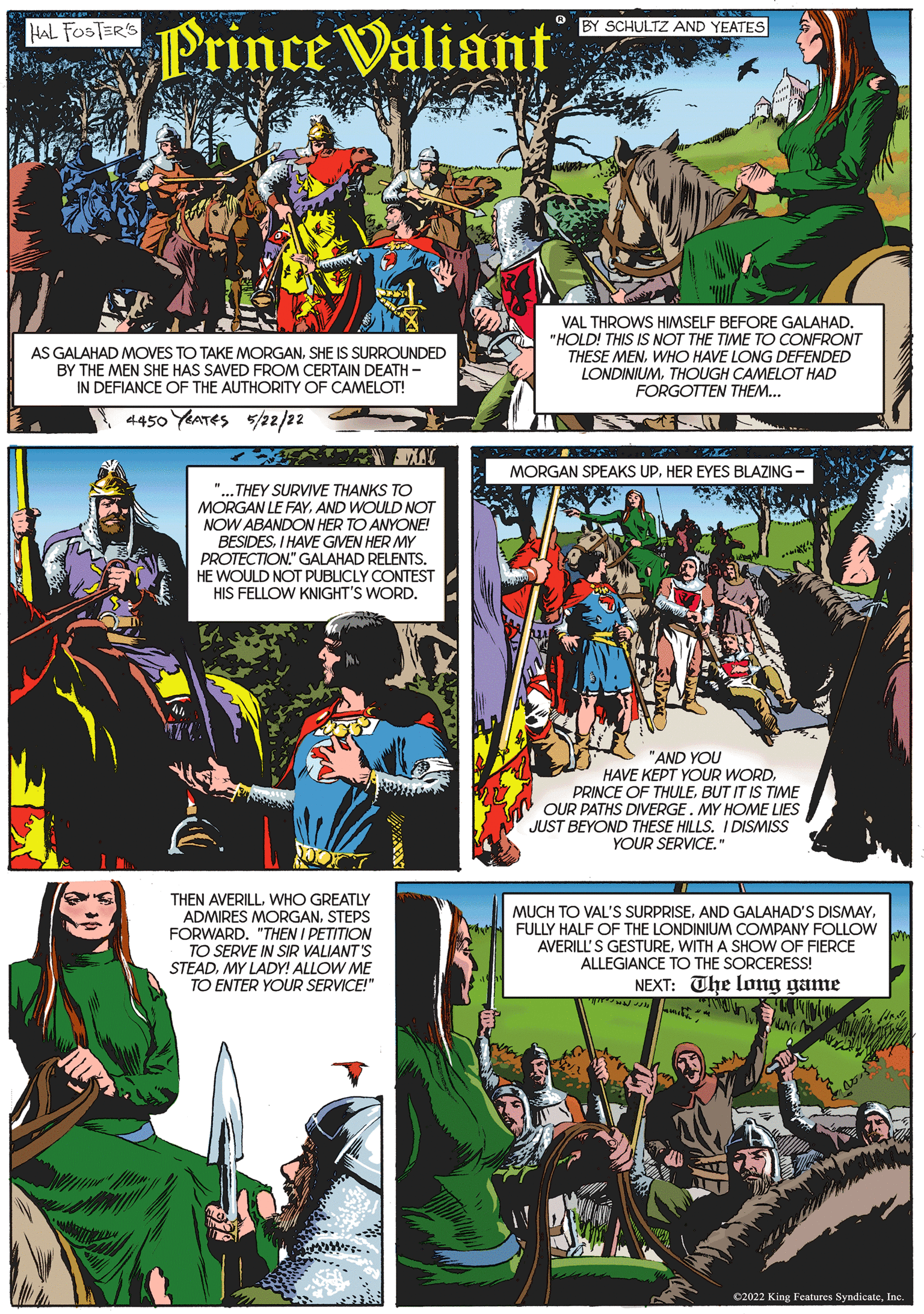Art OCR: VEGE Prince Valiant HAL FOSTER'S AS GALAHAD MOVES TO TAKE MORGANSHE IS SURROUNDED BY THE MEN SHE HAS SAVED FROM CERTAIN DEATH- IN DEFIANCE OF THE AUTHORITY OF CAMELOT! 4450 YEATES 5/22/22 LX "...THEY SURVIVE THANKS TO MORGAN LE FAYAND WOULD NOT NOW ABANDON HER TO ANYONE! BESIDESI HAVE GIVEN HER MY PROTECTION." GALAHAD RELENTS. HE WOULD NOT PUBLICLY CONTEST HIS FELLOW KNIGHT'S WORD. OLD THEN AVERILLWHO GREATLY ADMIRES MORGANSTEPS FORWARD. "THEN I PETITION TO SERVE IN SIR VALIANT'S STEADMY LADY! ALLOW ME TO ENTER YOUR SERVICE!" BY SCHULTZ AND YEATES VAL THROWS HIMSELF BEFORE GALAHAD. "HOLD! THIS IS NOT THE TIME TO CONFRONT THESE MENWHO HAVE LONG DEFENDED LONDINIUMTHOUGH CAMELOT HAD FORGOTTEN THEM... MORGAN SPEAKS UP. HER EYES BLAZING "AND YOU HAVE KEPT YOUR WORDBUT IT IS TIME OUR PATHS DIVERGE. MY HOME LIES JUST BEYOND THESE HILLS. I DISMISS YOUR SERVICE." MUCH TO VAL'S SURPRISEFULLY HALF OF THE LONDINIUM COMPANY FOLLOW AVERILL'S GESTUREWITH A SHOW OF FIERCE ALLEGIANCE TO THE SORCERESS! NEXT: The long game C2022 King Features SyndicateInc. VEGE Prince Valiant HAL FOSTER'S AS GALAHAD MOVES TO TAKE MORGANSHE IS SURROUNDED BY THE MEN SHE HAS SAVED FROM CERTAIN DEATH IN DEFIANCE OF THE AUTHORITY OF CAMELOT ! 4450 YEATES 5/22/22 LX " ... THEY SURVIVE THANKS TO MORGAN LE FAYAND WOULD NOT NOW ABANDON HER TO ANYONE ! BESIDESI HAVE GIVEN HER MY PROTECTION . " GALAHAD RELENTS . HE WOULD NOT PUBLICLY CONTEST HIS FELLOW KNIGHT'S WORD . OLD THEN AVERILLWHO GREATLY ADMIRES MORGANSTEPS FORWARD . " THEN I PETITION TO SERVE IN SIR VALIANT'S STEADMY LADY ! ALLOW ME TO ENTER YOUR SERVICE ! " BY SCHULTZ AND YEATES VAL THROWS HIMSELF BEFORE GALAHAD . " HOLD ! THIS IS NOT THE TIME TO CONFRONT THESE MENWHO HAVE LONG DEFENDED LONDINIUMTHOUGH CAMELOT HAD FORGOTTEN THEM ... MORGAN SPEAKS UP . HER EYES BLAZING " AND YOU HAVE KEPT YOUR WORDPRINCE OF THULEBUT IT IS TIME OUR PATHS DIVERGE . MY HOME LIES JUST BEYOND THESE HILLS . I DISMISS YOUR SERVICE . " MUCH TO VAL'S SURPRISEAND GALAHAD'S DISMAYFULLY HALF OF THE LONDINIUM COMPANY FOLLOW AVERILL'S GESTUREWITH A SHOW OF FIERCE ALLEGIANCE TO THE SORCERESS ! NEXT : The long game C2022 King Features Syndicate