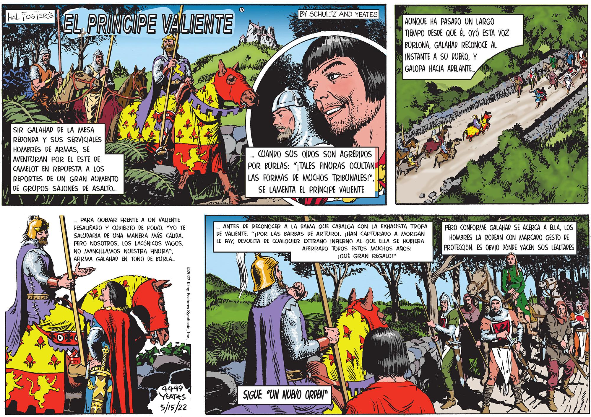 Comics OCR: BY SCHULTZ AND YEATES EL PRINCIPE VALIENTE HAL FOSTER'S AUNQUE HA PASADO UN LARGO TIEMPO DESDE QUE ÉL OYÓ ESTA VOZ BURLONAGALAHAD RECONOCE AL INSTANTE A SU DUEÑOY GALOPA HACIA ADELANTE. SIR GALAHAD DE LA MESA REDONDA Y SUS SERVICIALES HOMBRES DE ARMASSE CUANDO SUS OÍDOS SON AGREDIDOS POR BURLAS: ";TALES ANURAS OCULTAN LAS FORMAS DE MUCHOS TRIBUNALES!"SE LAMENTA EL PRÍINCIPE VALIENTE AVENTURAN POR EL ESTE DE CAMELOT EN REPUESTA A LOS REPORTES DE UN GRAN AUMENTO DE GRUPOS SAJONES DE ASALTO. PARA QUEDAR FRENTE A UN VALIENTE PERO CONFORME GALAHAD SE ACERCA A ELLALOS DESALINADO Y CUBIERTO DE POLVO. "YO TE SALUDARÍA DE UNA MANERA MÁS CÁLIDALOS LACÓNICOS VAGOS. NO MANCILLAMOS NUESTRA ANURA". ARRMA GALAHAD EN TONO DE BURLA. ANTES DE RECONOCER A LA DAMA QUE CABALGA CON LA EXHAUSTA TROPA DE VALIENTE"IPOR LAS BARBAS DE ARTURO!. HAN CAPTURADO A MORGAN LE FAY. DEVUELTA DE CUALQUIER EXTRAÑO INRERNO AL QUE ELLA SE HUBIERA AFERRADO TODOS ESTOS MUCHOS AÑOS! HOMBRES LA RODEAN CON MARCADO GESTO DE PROTECCIÓN. ES OBVIO DÓNDE YACEN SUS LEALTADES ¡QUÉ GRAN REGALOI" 4449 YEATES 5/15/22 SIGUE: "UN NUEVO ORDEN" c2022 King Features SyndicateBY SCHULTZ AND YEATES EL PRINCIPE VALIENTE HAL FOSTER'S AUNQUE HA PASADO UN LARGO TIEMPO DESDE QUE ÉL OYÓ ESTA VOZ BURLONAGALAHAD RECONOCE AL INSTANTE A SU DUEÑOY GALOPA HACIA ADELANTE. SIR GALAHAD DE LA MESA REDONDA Y SUS SERVICIALES HOMBRES DE ARMASSE CUANDO SUS OÍDOS SON AGREDIDOS POR BURLAS: ";TALES ANURAS OCULTAN LAS FORMAS DE MUCHOS TRIBUNALES!"SE LAMENTA EL PRÍINCIPE VALIENTE AVENTURAN POR EL ESTE DE CAMELOT EN REPUESTA A LOS REPORTES DE UN GRAN AUMENTO DE GRUPOS SAJONES DE ASALTO. PARA QUEDAR FRENTE A UN VALIENTE PERO CONFORME GALAHAD SE ACERCA A ELLALOS DESALINADO Y CUBIERTO DE POLVO. "YO TE SALUDARÍA DE UNA MANERA MÁS CÁLIDAPERO NOSOTROSLOS LACÓNICOS VAGOS. NO MANCILLAMOS NUESTRA ANURA". ARRMA GALAHAD EN TONO DE BURLA. ANTES DE RECONOCER A LA DAMA QUE CABALGA CON LA EXHAUSTA TROPA DE VALIENTE"IPOR LAS BARBAS DE ARTURO!. HAN CAPTURADO A MORGAN LE FAY. DEVUELTA DE CUALQUIER EXTRAÑO INRERNO AL QUE ELLA SE HUBIERA AFERRADO TODOS ESTOS MUCHOS AÑOS! HOMBRES LA RODEAN CON MARCADO GESTO DE PROTECCIÓN. ES OBVIO DÓNDE YACEN SUS LEALTADES ¡QUÉ GRAN REGALOI" 4449 YEATES 5/15/22 SIGUE: "UN NUEVO ORDEN" c2022 King Features Syndicate