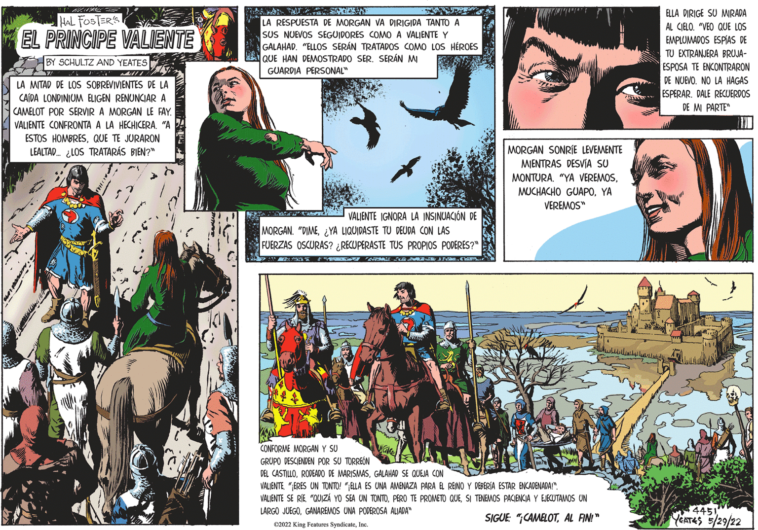 Publication OCR: ELLA DIRIGE SU MIRADA AL CIELO. "VEO QUE LOS EMPLUMADOS ESPÍAS DE TU EXTRANJERA BRUJA- ESPOSA TE ENCONTRARON DE NUEVO. NO LA HAGAS ESPERAR. DALE RECUERDOS DE M PARTE" HAL FOSTER'S LA RESPUESTA DE MORGAN VA DIRIGIDA TANTO A SUS NUEVOS SEGUIDORES COMMO A VALJENTE Y GALAHAD. "ELLOS SERÁN TRATADOS COMO LOS HÉROES QUE HAN DEMOSTRADO SER. SERÁN MI GUARDIA PERSONAL" EL PRINCIPE VALIENTE BY SCHULTZ AND YEATES LA MITAD DE LOS SOBREVIVIENTES DE LA CAÍDA LONDINIUM ELIGEN RENUNCIAR A CAMELOT POR SERVIR A MORGAN LE FAY. VALJENTE CONFRONTA A LA HECHICERA"A ESTOS HOMBRESQUE TE JURARON LEALTAD ¿LOS TRATARÁS BIEN?" MORGAN SONRÍE LEVEMENTE MJENTRAS DESVÍA SU MONTURA. "YA VEREMOSYA VEREMOS" VALJENTE IGNORA LA INSINUACIÓN DE MORGAN. "DIME¿YA LIQUIDASTE TU DEUDA CON LAS FUERZAS OSCURAS? ¿RECUPERASTE TUS PROPIOS PODERES?" CONFORME MORGAN Y SU GRUPO DESCIENDEN POR SU TORREÓN DEL CASTILLOGALAHAD SE QUEJA CON VALIENTE"ERES UN TONTO! "ELLA ES UNA AMENAZA PARA VALIENTE SE RIE "QUIZÁ YO SEA UN TONTOSI TENEMOS PACIENCIA Y EJECUTAMOS UN LARGO JUEGOGANAREMOS UNA PODEROSA ALIADA" REINO Y DEBERIA ESTAR ENCADENADA!". 4451 YEATES 5/29/22 SIGUE: "CAMELOTAL FIN!" 02022 King Features SyndicateInc. ELLA DIRIGE SU MIRADA AL CIELO. "VEO QUE LOS EMPLUMADOS ESPÍAS DE TU EXTRANJERA BRUJA- ESPOSA TE ENCONTRARON DE NUEVO. NO LA HAGAS ESPERAR. DALE RECUERDOS DE M PARTE" HAL FOSTER'S LA RESPUESTA DE MORGAN VA DIRIGIDA TANTO A SUS NUEVOS SEGUIDORES COMMO A VALJENTE Y GALAHAD. "ELLOS SERÁN TRATADOS COMO LOS HÉROES QUE HAN DEMOSTRADO SER. SERÁN MI GUARDIA PERSONAL" EL PRINCIPE VALIENTE BY SCHULTZ AND YEATES LA MITAD DE LOS SOBREVIVIENTES DE LA CAÍDA LONDINIUM ELIGEN RENUNCIAR A CAMELOT POR SERVIR A MORGAN LE FAY. VALJENTE CONFRONTA A LA HECHICERA"A ESTOS HOMBRESQUE TE JURARON LEALTAD ¿LOS TRATARÁS BIEN?" MORGAN SONRÍE LEVEMENTE MJENTRAS DESVÍA SU MONTURA. "YA VEREMOSMUCHACHO GUAP0YA VEREMOS" VALJENTE IGNORA LA INSINUACIÓN DE MORGAN. "DIME¿YA LIQUIDASTE TU DEUDA CON LAS FUERZAS OSCURAS? ¿RECUPERASTE TUS PROPIOS PODERES?" CONFORME MORGAN Y SU GRUPO DESCIENDEN POR SU TORREÓN DEL CASTILLORODEADO DE MARISMASGALAHAD SE QUEJA CON VALIENTE"ERES UN TONTO! "ELLA ES UNA AMENAZA PARA VALIENTE SE RIE "QUIZÁ YO SEA UN TONTOPERO TE PROMETO QUESI TENEMOS PACIENCIA Y EJECUTAMOS UN LARGO JUEGOGANAREMOS UNA PODEROSA ALIADA" REINO Y DEBERIA ESTAR ENCADENADA!". 4451 YEATES 5/29/22 SIGUE: "CAMELOTAL FIN!" 02022 King Features Syndicate