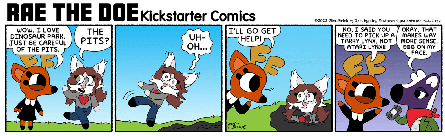 Fictional character OCR: RAE THE DDEKickstarter Comics ©2022 Olive BrinkerDist. by King Features Syndicate Inc. 5-1-2022 WoWI LOVE DINOSAUR PARK. JUST BE CAREFUL OF THE PITS. NOI SAID YOU THE PITS? UH- OH... I'LL GO GET HELP! OKAYTHAT NEED TO PICK UP A MAKES WAY MORE SENSE. EGG ON MY FACE. TARRY LYNXNOT ATARI LYNX! Slive RAE THE DDEKickstarter Comics ©2022 Olive BrinkerDist. by King Features Syndicate Inc. 5-1-2022 WoWI LOVE DINOSAUR PARK. JUST BE CAREFUL OF THE PITS. NOI SAID YOU THE PITS? UH- OH... I'LL GO GET HELP! OKAYTHAT NEED TO PICK UP A MAKES WAY MORE SENSE. EGG ON MY FACE. TARRY LYNXNOT ATARI LYNX! Slive