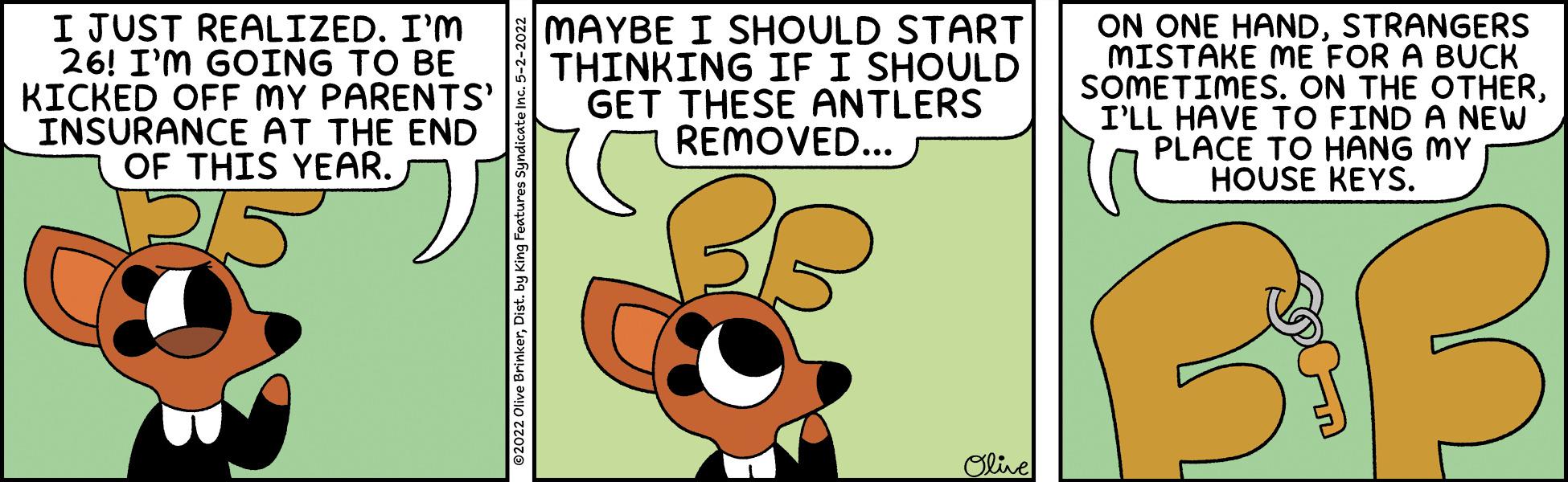 Drawing OCR: I JUST REALIZED. I'M 26! I'M GOING TO BE KICKED OFF MY PARENTS' INSURANCE AT THE END OF THIS YEAR. MAYBE I SHOULD START THINKING IF I SHOULD GET THESE ANTLERS REMOVED... ON ONE HANDSTRANGERS MISTAKE ME FOR A BUCK SOMETIMES. ON THE OTHERI'LL HAVE TO FIND A NEW PLACE TO HANG MY HOUSE KEYS. 38 Olive ©2022 Olive BrinkerDist. by King Fea I JUST REALIZED. I'M 26! I'M GOING TO BE KICKED OFF MY PARENTS' INSURANCE AT THE END OF THIS YEAR. MAYBE I SHOULD START THINKING IF I SHOULD GET THESE ANTLERS REMOVED... ON ONE HANDSTRANGERS MISTAKE ME FOR A BUCK SOMETIMES. ON THE OTHERI'LL HAVE TO FIND A NEW PLACE TO HANG MY HOUSE KEYS. 38 Olive ©2022 Olive BrinkerDist. by King Fea