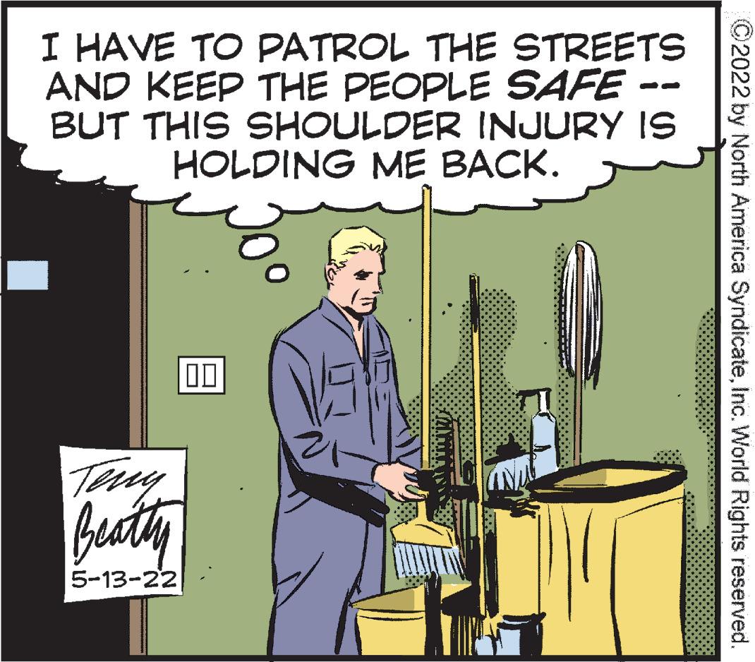 Event OCR: I HAVE TO PATROL THE STREETS AND KEEP THE PEOPLE SAFE BUT THIS SHOULDER INJURY IS HOLDING ME BACK. 00 Beatly 5-13-22 ©2022 by North America SyndicateInc. World Rights reserved. I HAVE TO PATROL THE STREETS AND KEEP THE PEOPLE SAFE BUT THIS SHOULDER INJURY IS HOLDING ME BACK. 00 Beatly 5-13-22 ©2022 by North America SyndicateInc. World Rights reserved.