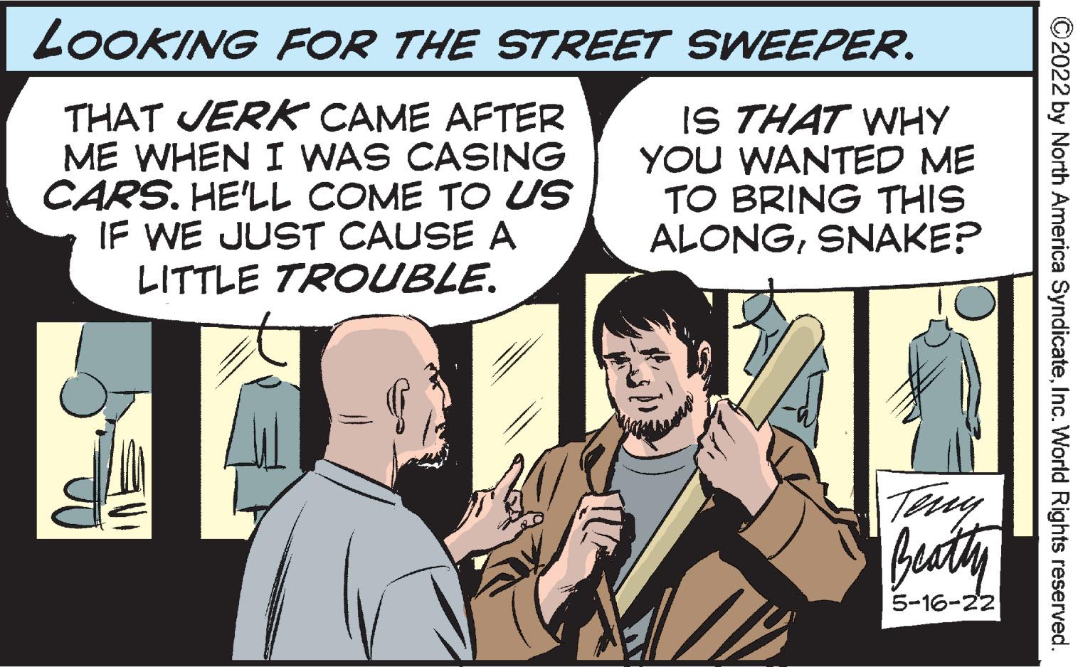 Font OCR: LOOKING FOR THE STREET SWEEPER. THAT JERK CAME AFTER ME WHEN I WAS CASING CARS. HE'LL COME TO US IF WE JUST CAUSE A LITTLE TROUBLE. IS THAT WHY YOU WANTED ME TO BRING THIS ALONGSNAKE? 5-16-22 ©2022 by North America SyndicateInc. World Rights reserved. LOOKING FOR THE STREET SWEEPER. THAT JERK CAME AFTER ME WHEN I WAS CASING CARS. HE'LL COME TO US IF WE JUST CAUSE A LITTLE TROUBLE. IS THAT WHY YOU WANTED ME TO BRING THIS ALONGSNAKE? 5-16-22 ©2022 by North America SyndicateInc. World Rights reserved.