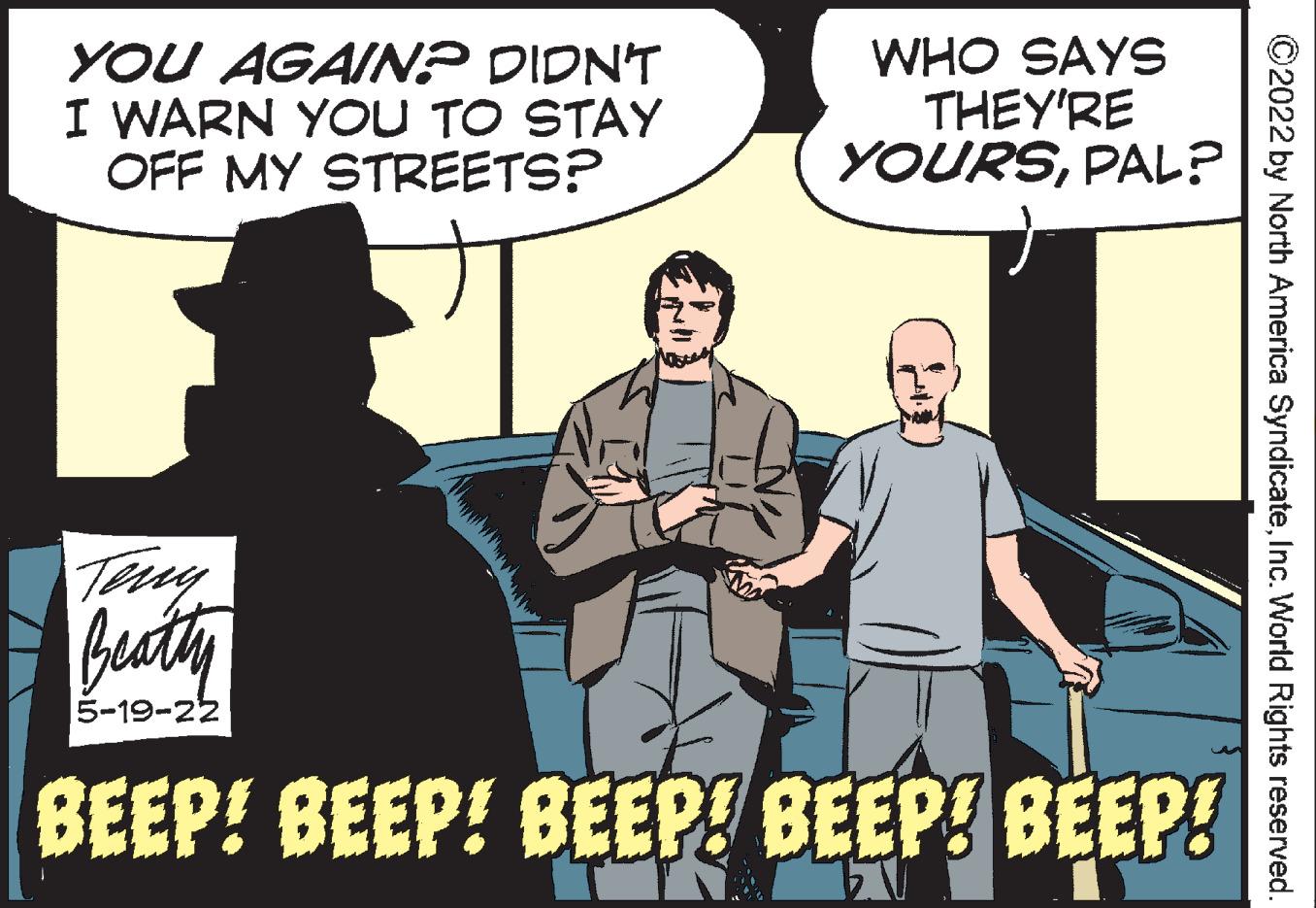 Event OCR: YOU AGAINP DIDN'T I WARN YOU TO STAY OFF MY STREETS? WHO SAYS THEY'RE YOURSPAL? Teny Buty 5-19-22 BEEP! BEEP! BEEP! BEEP! BEEP! ©2022 by North America SyndicateInc. World Rights reserved. YOU AGAINP DIDN'T I WARN YOU TO STAY OFF MY STREETS? WHO SAYS THEY'RE YOURSPAL? Teny Buty 5-19-22 BEEP! BEEP! BEEP! BEEP! BEEP! ©2022 by North America SyndicateInc. World Rights reserved.