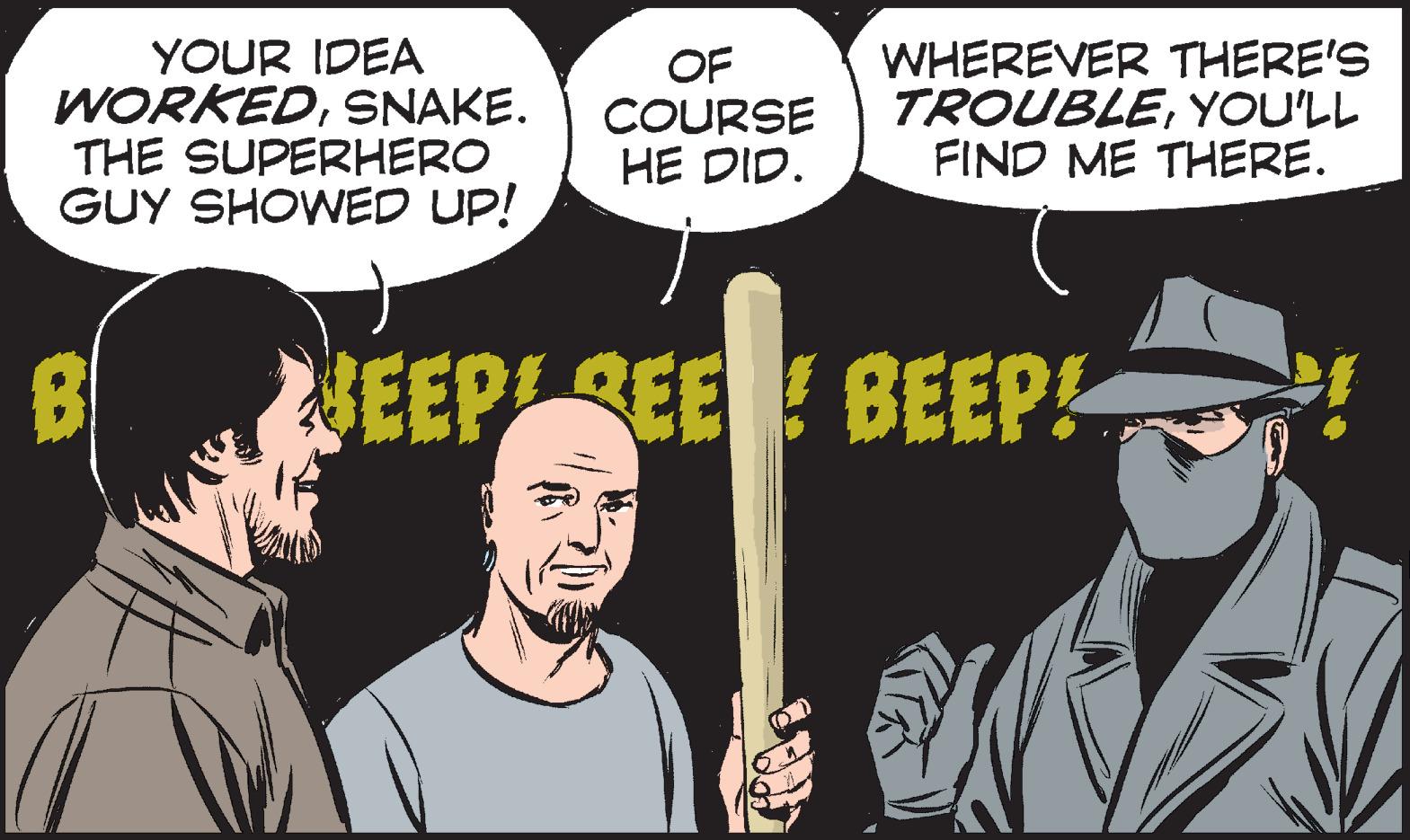 Fiction OCR: YOUR IDEA WORKEDSNAKE. THE SUPERHERO GUY SHOWED UP! OF COURSE HE DID. WHEREVER THERE'S TROUBLEYOU'LL FIND ME THERE. NEEPREE BEEP! YOUR IDEA WORKEDSNAKE. THE SUPERHERO GUY SHOWED UP! OF COURSE HE DID. WHEREVER THERE'S TROUBLEYOU'LL FIND ME THERE. NEEPREE BEEP!