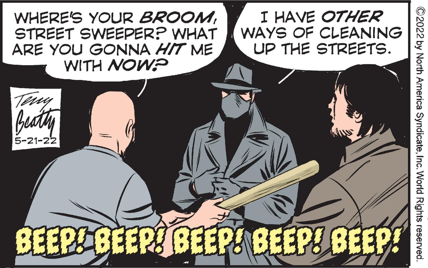 Hat OCR: WHERE'S YOUR BROOMSTREET SWEEPER? WHAT ARE YOU GONNA HIT ME WITH NOW? I HAVE OTHER WAYS OF CLEANING UP THE STREETS. Terey besty 5-21-22 BEEP BEEP BEEP! BEEP! BEEP! ©2022 by North America SyndicateInc. World Rights reserved. WHERE'S YOUR BROOMSTREET SWEEPER? WHAT ARE YOU GONNA HIT ME WITH NOW? I HAVE OTHER WAYS OF CLEANING UP THE STREETS. Terey besty 5-21-22 BEEP BEEP BEEP! BEEP! BEEP! ©2022 by North America SyndicateInc. World Rights reserved.
