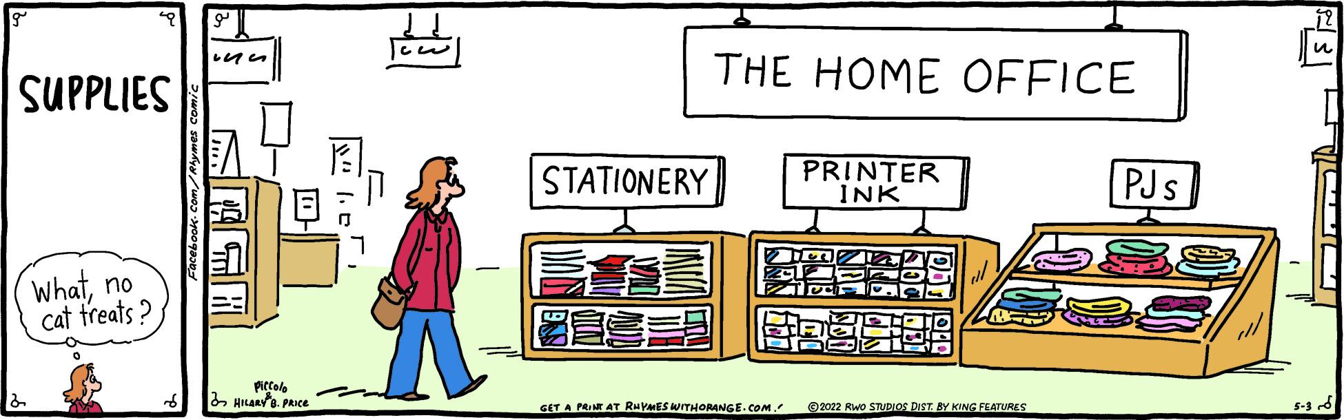Pattern OCR: THE HOME OFFICE SUPPLIES STATIONERY PRINTER INK PJs Whatno cat treats ? Piccolo HILaRya. PRICe 5-3 6 GET A PRINT AT RHYMES WITHORANGE.COM. ©2022 Rwo STUDIOS DIST BY KING FEATURES THE HOME OFFICE SUPPLIES STATIONERY PRINTER INK PJs Whatno cat treats ? Piccolo HILaRya. PRICe 5-3 6 GET A PRINT AT RHYMES WITHORANGE.COM. ©2022 Rwo STUDIOS DIST BY KING FEATURES