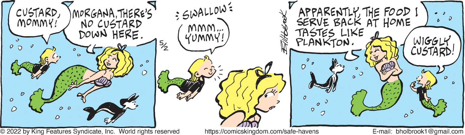 Art OCR: CUSTARDTHERE'S NO CUSTARD DOWN HERE. : SWALLOW: M.. YUMMY! APPARENTLYTHE FOOD I SERVE BACK AT HOME TASTES LIKE PLANKTON. MOMMY! WIGGLY CUSTARD! O 2022 by King Features SyndicateInc. World rights reserved https://comicskingdom.com/safe-havens E-mail: bholbrook1@gmail.com CUSTARDTHERE'S NO CUSTARD DOWN HERE. : SWALLOW: M.. YUMMY! APPARENTLYTHE FOOD I SERVE BACK AT HOME TASTES LIKE PLANKTON. MOMMY! WIGGLY CUSTARD! O 2022 by King Features SyndicateInc. World rights reserved https://comicskingdom.com/safe-havens E-mail: bholbrook1@gmail.com