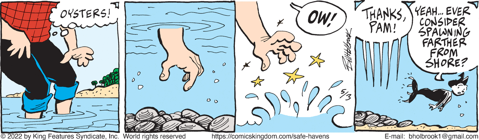 Thumb OCR: OYSTERS! OW! THANKSYEAH. EVER CONSIDER SPAWNING FARTHER FROM SHORE? PAM! 2022 by King Features SyndicateInc. World rights reserved https://comicskingdom.com/safe-havens E-mail: bholbrook1@gmail.com OYSTERS! OW! THANKSYEAH. EVER CONSIDER SPAWNING FARTHER FROM SHORE? PAM! 2022 by King Features SyndicateInc. World rights reserved https://comicskingdom.com/safe-havens E-mail: bholbrook1@gmail.com