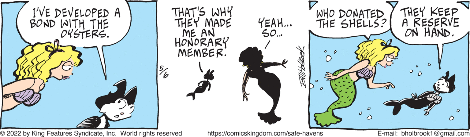 Slope OCR: I'VE DEVELOPED A BOND WITH THE OKSTERS. THAT'S WHY THEY MADE ME AN HONORARY MEMBER: THEY KEEP À RESERVE ON HAND. YEAH.. 50. WHO DONATED THE SHELLS? O 2022 by King Features SyndicateInc. World rights reserved https://comicskingdom.com/safe-havens E-mail: bholbrook1@gmail.com I'VE DEVELOPED A BOND WITH THE OKSTERS. THAT'S WHY THEY MADE ME AN HONORARY MEMBER: THEY KEEP À RESERVE ON HAND. YEAH.. 50. WHO DONATED THE SHELLS? O 2022 by King Features SyndicateInc. World rights reserved https://comicskingdom.com/safe-havens E-mail: bholbrook1@gmail.com