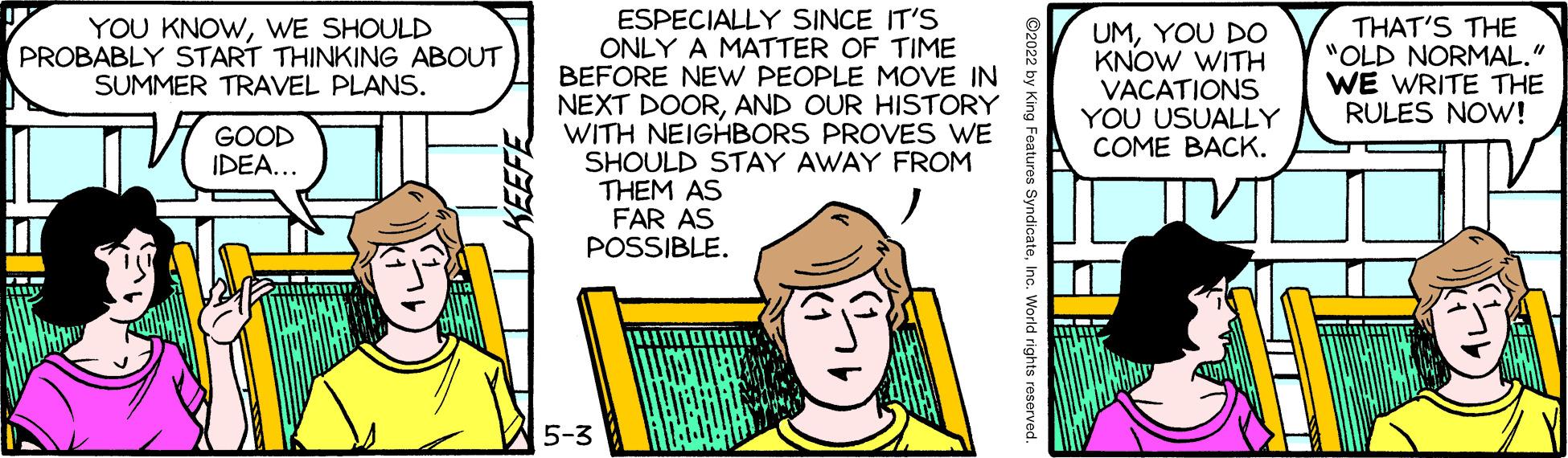 Rectangle OCR: ESPECIALLY SINCE IT'S ONLY A MATTER OF TIME BEFORE NEW PEOPLE MOVE IN NEXT DOORAND OUR HISTORY WITH NEIGHBORS PROVES WE SHOULD STAY AWAY FROM THEM AS FAR AS POSSIBLE. YOU KNOWWE SHOULD PROBABLY START THINKING ABOUT SUMMER TRAVEL PLANS. UMYOU DO KNOW WITH VACATIONS YOU USUALLY COME BACK. THAT'S THE "OLD NORMAL." WE WRITE THE RULES NOW! GOOD IDEA... 5-3 ©2022 by King Features SyndicateInc. World rights reserved. ESPECIALLY SINCE IT'S ONLY A MATTER OF TIME BEFORE NEW PEOPLE MOVE IN NEXT DOORAND OUR HISTORY WITH NEIGHBORS PROVES WE SHOULD STAY AWAY FROM THEM AS FAR AS POSSIBLE. YOU KNOWWE SHOULD PROBABLY START THINKING ABOUT SUMMER TRAVEL PLANS. UMYOU DO KNOW WITH VACATIONS YOU USUALLY COME BACK. THAT'S THE "OLD NORMAL." WE WRITE THE RULES NOW! GOOD IDEA... 5-3 ©2022 by King Features SyndicateInc. World rights reserved.