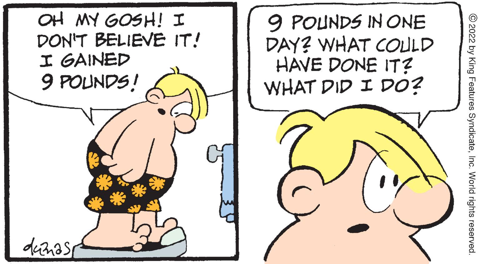 Happy OCR: OH MY GOSH! I DON'T BELIEVE IT! I GAINED 9 POUNDS! 9 POUNDS IN ONE DAY? WHAT COULD HAVE DONE IT? WHAT DID I DO? © 2022 by King Features SyndicateInc. World rights reserved. OH MY GOSH! I DON'T BELIEVE IT! I GAINED 9 POUNDS! 9 POUNDS IN ONE DAY? WHAT COULD HAVE DONE IT? WHAT DID I DO? © 2022 by King Features SyndicateInc. World rights reserved.