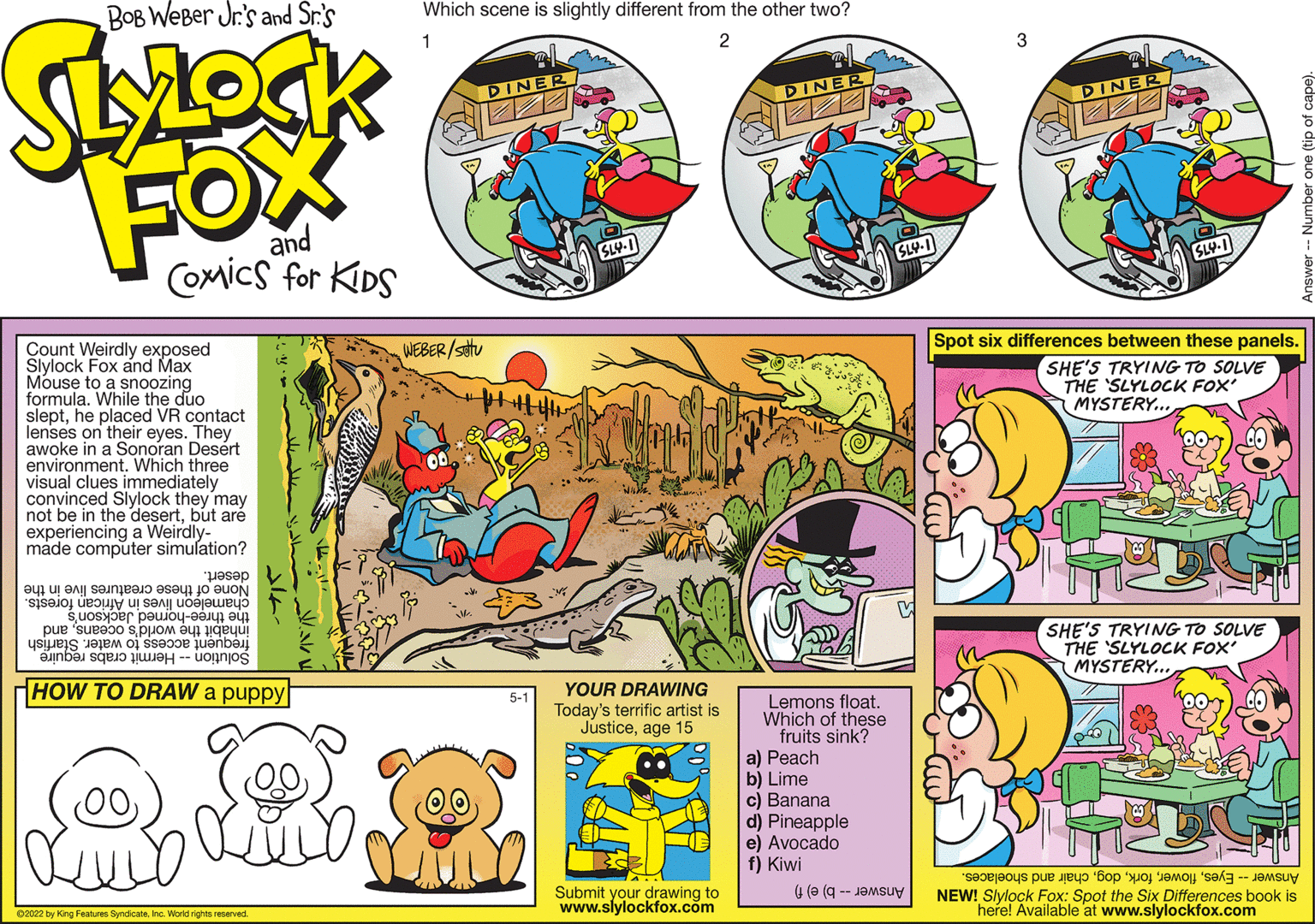 Rectangle OCR: Spot six differences between these panels. Count Weirdly exposed Slylock Fox and Max Mouse to a snoozing formula. While the duo slepthe placed VR contact lenses on their eyes. They awoke in a Sonoran Desért environment. Which three visual clues immediately convinced Slylock they may not be in the desertbut aré experiencing a Weirdly- made computer simulation? WEBER/sttu SHE'S TRYING TO SOLVE THE 'SLYLOCK FOX' MYSTERY.... desert. None of these creatures live in the chameleon lives in African forests. inhábit the world's oceansand the three-horned Jackson's SHE'S TRYING TO SOLVE THE 'SLYLOCK FOX MYSTERY.. frequent access to water. Starfish Solution -- Hermit crabs require HOW TO DRAW a puppy YOUR DRAWING Today's terrific artist is Justiceage 15 5-1 Lemons float. Which of these fruits sink? a) Peach b) Lime c) Banana d) Pineapple e) Avocado f) Kiwi Answer Eyeschair and shoelaces. Submit your drawing to www.slylockfox.com Answer -- b) e) f) NEW! Slylock Fox: Spot the Six Differences book is here! Available at www.slylockfox.com 02022 by King Features SyndicateIno. World rights reserved. Spot six differences between these panels. Count Weirdly exposed Slylock Fox and Max Mouse to a snoozing formula. While the duo slepthe placed VR contact lenses on their eyes. They awoke in a Sonoran Desért environment. Which three visual clues immediately convinced Slylock they may not be in the desertbut aré experiencing a Weirdly- made computer simulation? WEBER/sttu SHE'S TRYING TO SOLVE THE 'SLYLOCK FOX' MYSTERY.... desert. None of these creatures live in the chameleon lives in African forests. inhábit the world's oceansand the three-horned Jackson's SHE'S TRYING TO SOLVE THE 'SLYLOCK FOX MYSTERY.. frequent access to water. Starfish Solution -- Hermit crabs require HOW TO DRAW a puppy YOUR DRAWING Today's terrific artist is Justiceage 15 5-1 Lemons float. Which of these fruits sink? a) Peach b) Lime c) Banana d) Pineapple e) Avocado f) Kiwi Answer Eyeschair and shoelaces. Submit your drawing to www.slylockfox.com Answer -- b) e) f) NEW! Slylock Fox: Spot the Six Differences book is here! Available at www.slylockfox.com 02022 by King Features SyndicateIno. World rights reserved.