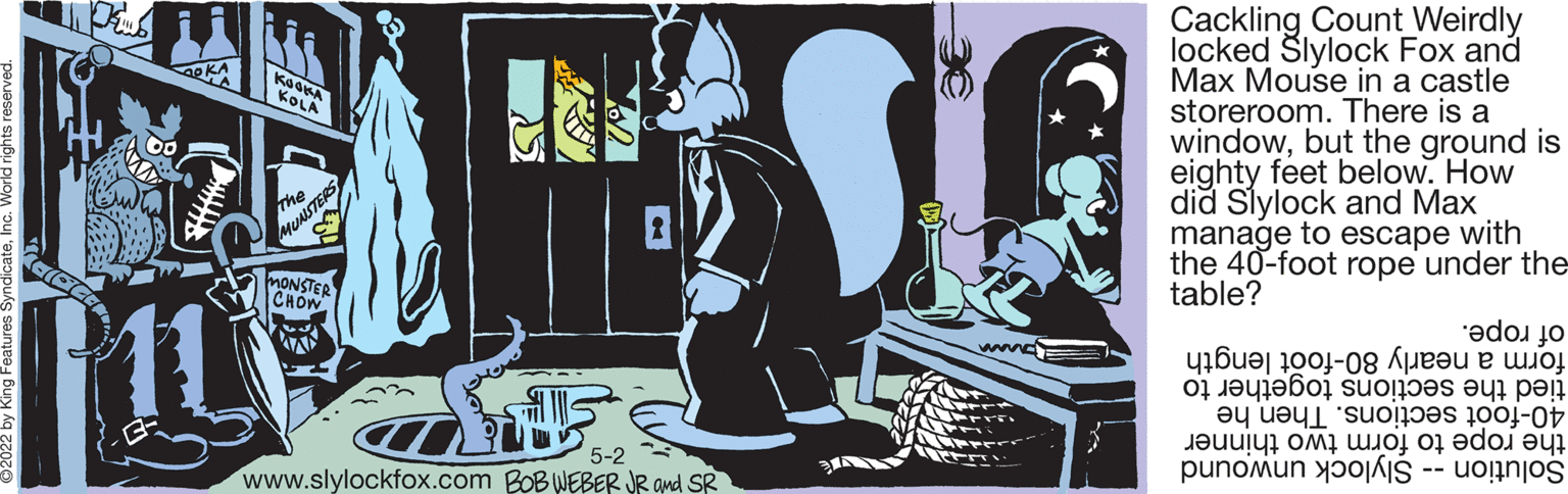 Graphic design OCR: Cackling Count Weirdly locked Šlylock Fox and Max Mouse in a castle storeroom. There is a windowbut the ground is eighty feet below. How did Slylock and Max manage to escape with the 40-foot rope under the table? KOLA ISTERS MONSTER CHOW. of rope. form nearly 80-f length tied sect tog to 40-foot Th he the to form two thinner Solution lylock unwound www 5-2 www.slylockfox.com BOB WEBER JR and SR Cackling Count Weirdly locked Šlylock Fox and Max Mouse in a castle storeroom. There is a windowbut the ground is eighty feet below. How did Slylock and Max manage to escape with the 40-foot rope under the table? KOLA ISTERS MONSTER CHOW. of rope. form nearly 80-f length tied sect tog to 40-foot Th he the to form two thinner Solution lylock unwound www 5-2 www.slylockfox.com BOB WEBER JR and SR