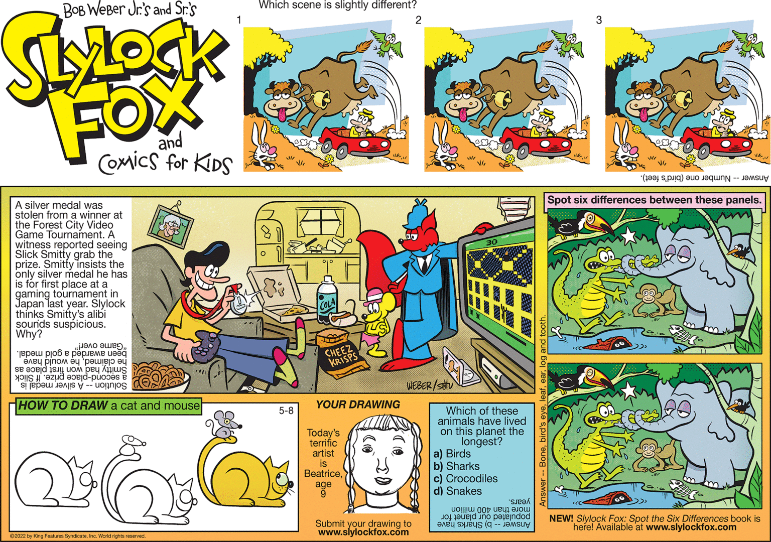 Parallel OCR: Spot six differences between these panels. A silver medal was stolen from a winner at the Forest City Video Game Tournament. A witness reported seeing Slick Smitty grab the prize. Smitty insists the only silver medal he has is fór first place at a gaming tournament in Japan last year. Slylock th?nks Smitty's alibi sourids suspicious. Why? "Game over!" been awarded a gold medal. CHEEZ KRISPS he claimedhe would have Smitty had won first place as a second-place prize. If Slick WEBER /stu Solution -- A silver medal isHOW TO DRAW a cat and mouse YOUR DRAWING Which of these animals have lived on this planet the longest? a) Birds b) Sharks c) Crocodiles d) Snakes 5-8 Today's terrific artist is Beatriceage years. populated our planet for NEW! Slylock Fox: Spot the Six Differences book is Answer -- b) Sharks have more than 400 million Submit your drawing to www.slylockfox.com here! Available at www.slylockfox.com 02022 by King Features Syndicate. no. World rigs reserved Spot six differences between these panels. A silver medal was stolen from a winner at the Forest City Video Game Tournament. A witness reported seeing Slick Smitty grab the prize. Smitty insists the only silver medal he has is fór first place at a gaming tournament in Japan last year. Slylock th?nks Smitty's alibi sourids suspicious. Why? "Game over!" been awarded a gold medal. CHEEZ KRISPS he claimedhe would have Smitty had won first place as a second-place prize. If Slick WEBER /stu Solution -- A silver medal isHOW TO DRAW a cat and mouse YOUR DRAWING Which of these animals have lived on this planet the longest? a) Birds b) Sharks c) Crocodiles d) Snakes 5-8 Today's terrific artist is Beatriceage years. populated our planet for NEW! Slylock Fox: Spot the Six Differences book is Answer -- b) Sharks have more than 400 million Submit your drawing to www.slylockfox.com here! Available at www.slylockfox.com 02022 by King Features Syndicate. no. World rigs reserved
