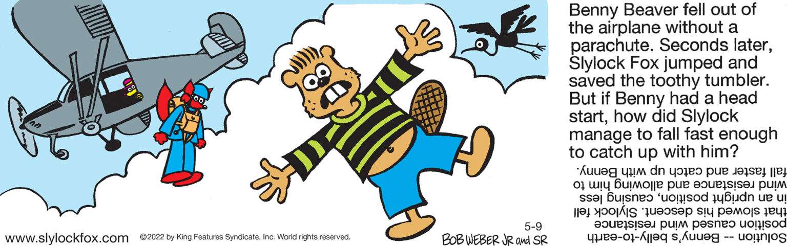 Art OCR: Benny Beaver fell out of the airplane without a parachute. Seconds laterSlylock Fox jumped and saved the toothy tumbler. But if Benny had a head starthow did Slylock manage to fall fast enough to catch up with him? fall faster and catch up with Benny. wind allowing him to in up causing less that descent. Slylock fell position wind resistance Solution enny's belly-to-earth 5-9 www.slylockfox.com ©2022 by King Features SyndicateInc. World rights reserved. BOB WEBER JR and SR Benny Beaver fell out of the airplane without a parachute. Seconds laterSlylock Fox jumped and saved the toothy tumbler. But if Benny had a head starthow did Slylock manage to fall fast enough to catch up with him? fall faster and catch up with Benny. wind allowing him to in up causing less that descent. Slylock fell position wind resistance Solution enny's belly-to-earth 5-9 www.slylockfox.com ©2022 by King Features SyndicateInc. World rights reserved. BOB WEBER JR and SR