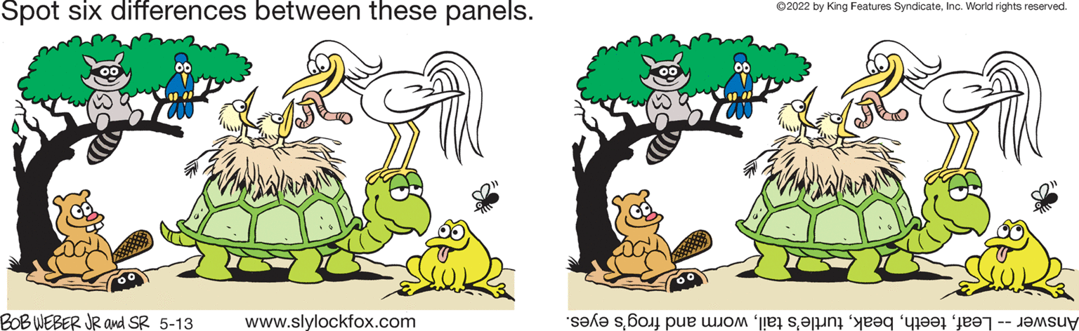Grass OCR: Spot six differences between these panels. ©2022 by King Features SyndicateInc. World rights reserved. BOB WEBER JR amd SR 5-13 www.slylockfox.com LAnswer -- Leafworm and frog's eyes. Spot six differences between these panels. ©2022 by King Features SyndicateInc. World rights reserved. BOB WEBER JR amd SR 5-13 www.slylockfox.com LAnswer -- Leafturtle's tailworm and frog's eyes.