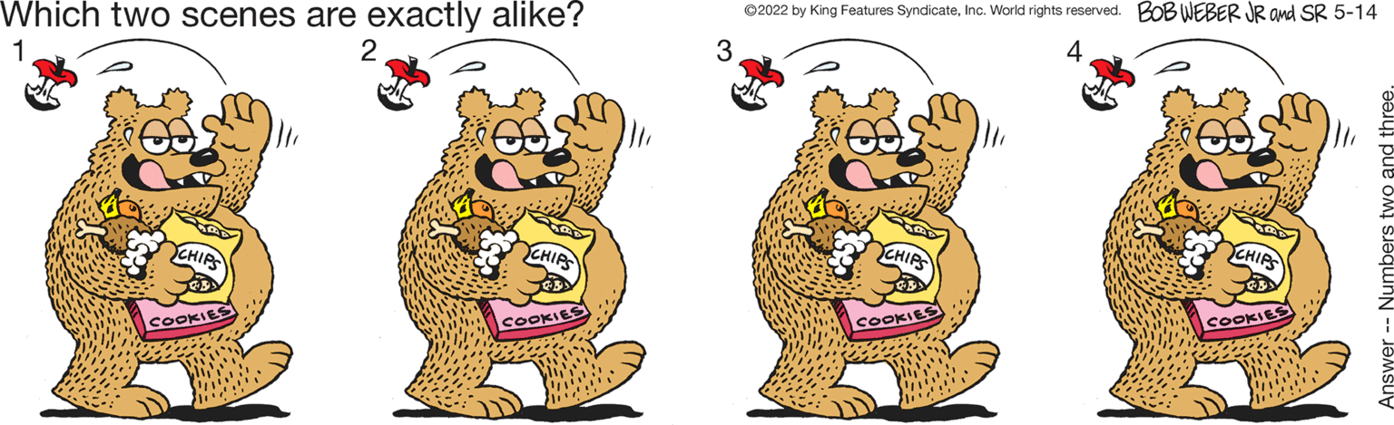 Felidae OCR: Which two scenes are exactly alike? ©2022 by King Features SyndicateInc. World rights reserved. BOB WEBER JR ond SR 5-14 1 2 3 4 CHIR YCHIA CHIPS CHIR COOKI COOKI COOKIES COOKI Which two scenes are exactly alike? ©2022 by King Features SyndicateInc. World rights reserved. BOB WEBER JR ond SR 5-14 1 2 3 4 CHIR YCHIA CHIPS CHIR COOKI COOKI COOKIES COOKI