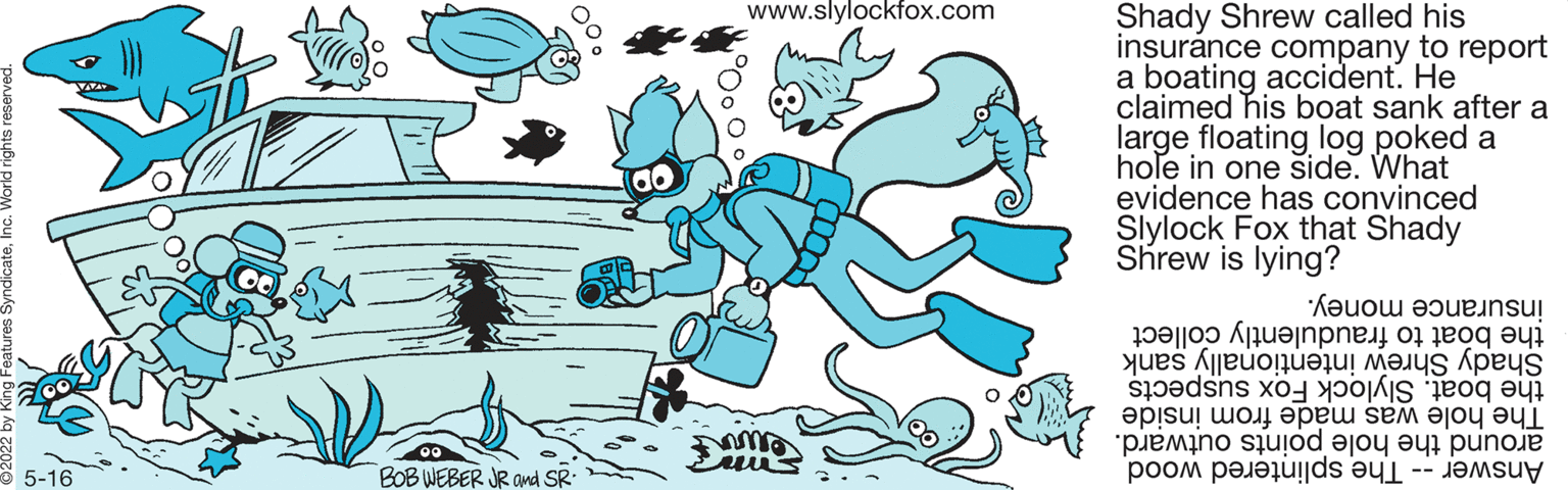 Organism OCR: www.slylockfox.com Shady Shrew called his insurance company to report a boating accident. He claimed his boat sank after a large floating log poked a hole in one side. What evidence has convinced Slylock Fox that Shady Shrew is lying? insurance money. the to fraudulently collect the boat. Slylock Fox suspects Shady inten sank The hole was made from inside around hole points outward. Answer he plintered wood 5-16 BOB WEBER JR and SR: www.slylockfox.com Shady Shrew called his insurance company to report a boating accident. He claimed his boat sank after a large floating log poked a hole in one side. What evidence has convinced Slylock Fox that Shady Shrew is lying? insurance money. the to fraudulently collect the boat. Slylock Fox suspects Shady inten sank The hole was made from inside around hole points outward. Answer he plintered wood 5-16 BOB WEBER JR and SR: