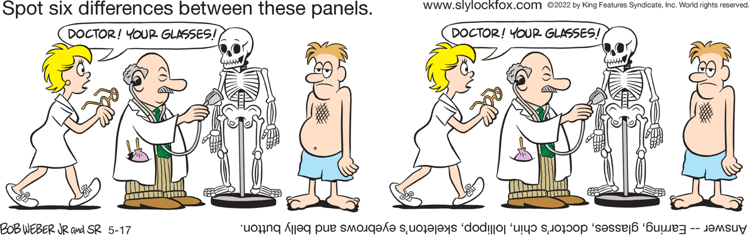 Product OCR: Spot six differences between these panels. www.slylockfox.com 2022 by King Features SyndicateInc. World rights reserved. DOCTOR! YOUR GLASSES! DOCTOR! YOUR GLASSES! BOB WEBER JR and SR 5-17 Answer arringkeleton's yebrows nd elly button. Spot six differences between these panels. www.slylockfox.com 2022 by King Features SyndicateInc. World rights reserved. DOCTOR! YOUR GLASSES! DOCTOR! YOUR GLASSES! BOB WEBER JR and SR 5-17 Answer arringlass octor's hinkeleton's yebrows nd elly button.