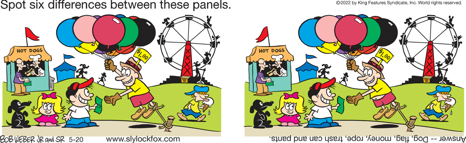 Fictional character OCR: ©2022 by King Features SyndicateInc. World rights reserved. Spot six differences between these panels. $1.00 HOT DOGS HOT DOGS www.slylockfox.com Answer og lagrash an nd pants. BOB WEBER JR ad SR 5-20 ©2022 by King Features SyndicateInc. World rights reserved. Spot six differences between these panels. $1.00 HOT DOGS HOT DOGS www.slylockfox.com Answer og lagrash an nd pants. BOB WEBER JR ad SR 5-20