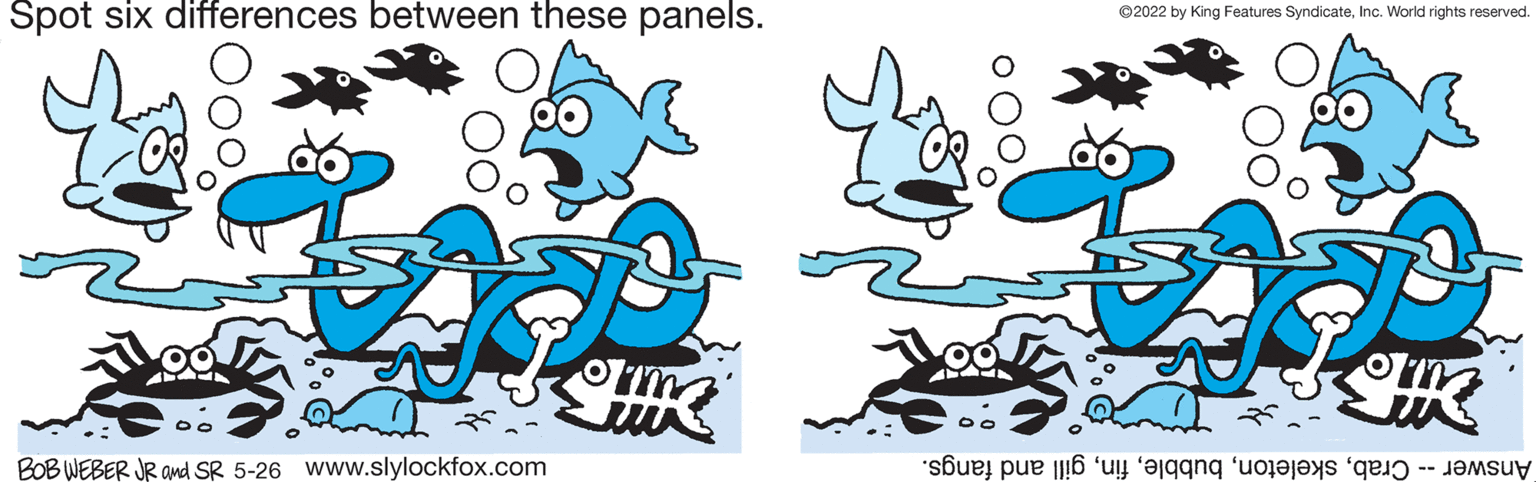 Drawing OCR: Spot six differences between these panels. ©2022 by King Features SyndicateInc. World rights reserved. BOB WEBER JR and SR 5-26 www.slylockfox.com Answer rabill nd fangs. Spot six differences between these panels. ©2022 by King Features SyndicateInc. World rights reserved. BOB WEBER JR and SR 5-26 www.slylockfox.com Answer rabkeleto ubbleill nd fangs.