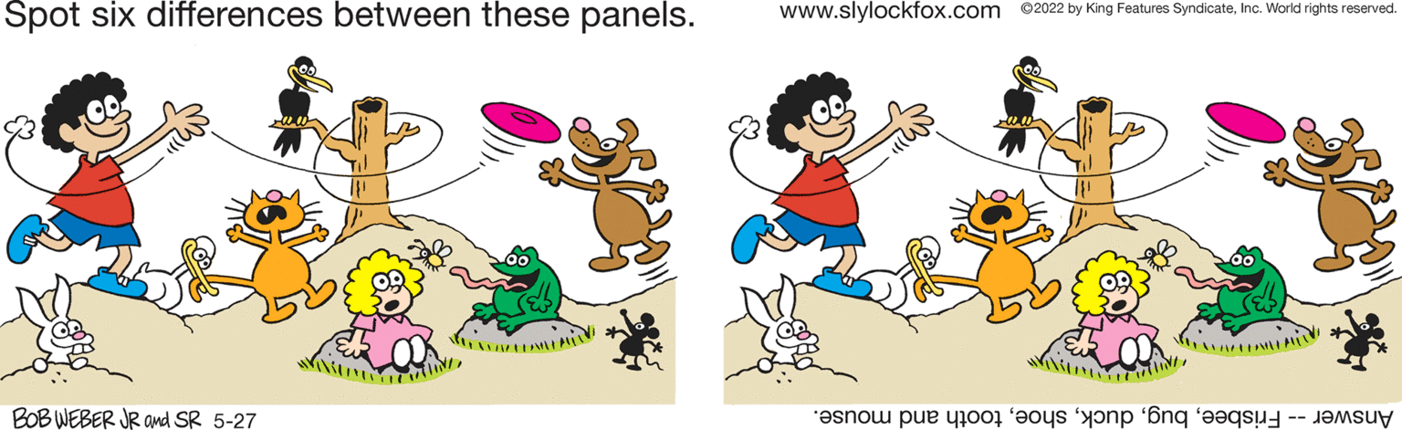 People OCR: Spot six differences between these panels. www.slylockfox.com ©2022 by King Features SyndicateInc. World rights reserved. BOB WEBER JR and SR 5-27 Answer risbeeooth nd mouse. Spot six differences between these panels. www.slylockfox.com ©2022 by King Features SyndicateInc. World rights reserved. BOB WEBER JR and SR 5-27 Answer risbeeooth nd mouse.