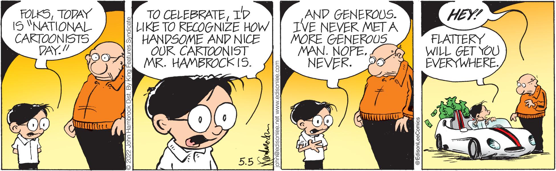 Gesture OCR: TO CELEBRATEID LIKE TO RECOGNIZE HOW HANDSOME AND NICE OUR CARTOONIST MR. HAMBROCKIS. HEY! FOLKSTODAY IS "NATIONAL CARTOONISTS DAY.!AND GENEROUS. IVE NEVER MET A MORE GENEROUS MAN. NOPENEVER. FLATTERY WILL GET YOU EVERYWHERE. 5.5 E Shn@edisoniee.net www.edisonlee. TO CELEBRATEID LIKE TO RECOGNIZE HOW HANDSOME AND NICE OUR CARTOONIST MR. HAMBROCKIS. HEY! FOLKSTODAY IS "NATIONAL CARTOONISTS DAY.!AND GENEROUS. IVE NEVER MET A MORE GENEROUS MAN. NOPENEVER. FLATTERY WILL GET YOU EVERYWHERE. 5.5 E Shn@edisoniee.net www.edisonlee.