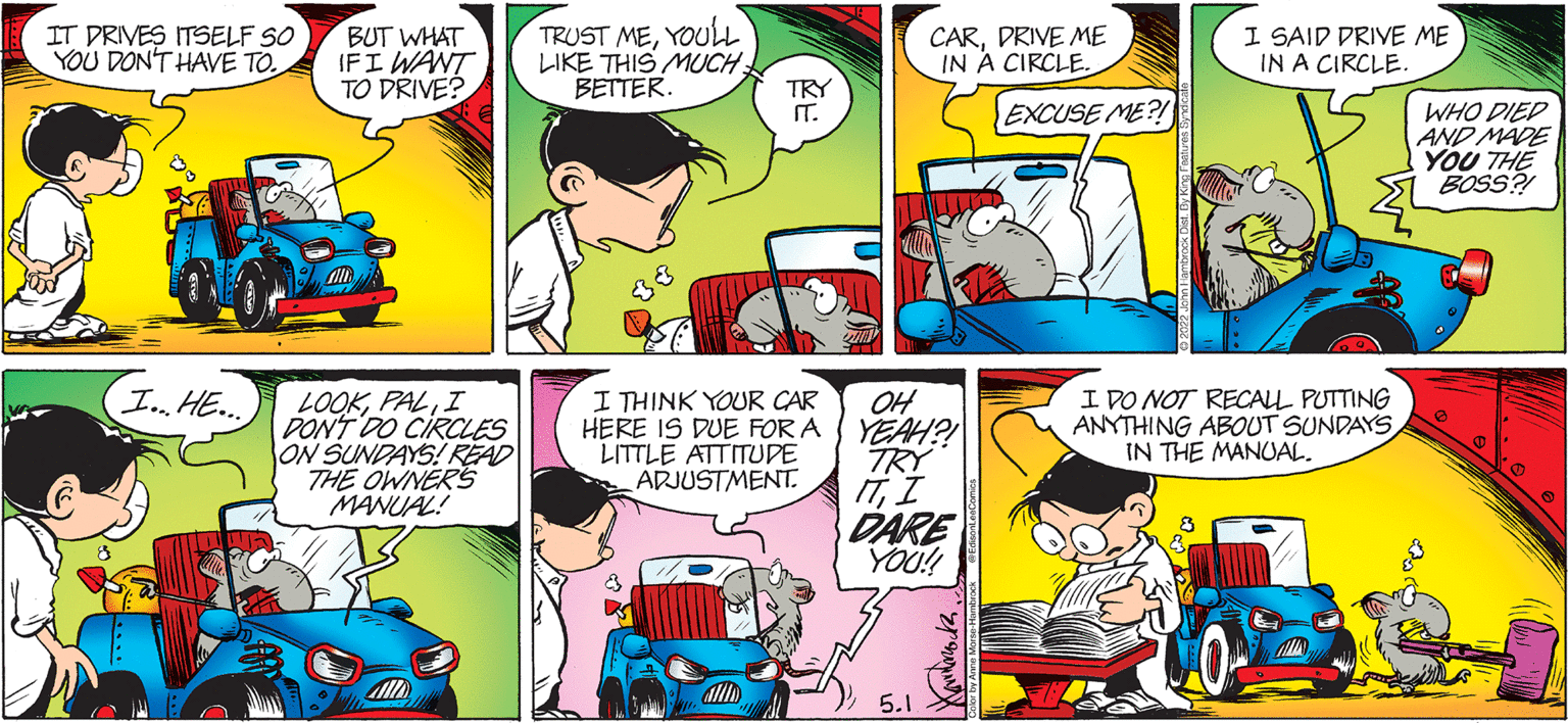 Publication OCR: IT DRIVES ITSELF SO YOU DON'T HAVE TO. BUT WHAT IFI WANT TO DRIVE? TRUST MEYOUL LIKE THIS MUCH BETTER. CARDRIVE ME IN A CIRCLE. I SAID DRIVE ME IN A CIRCLE. TRY IT. EXCUSE ME?! WHO DIED AND MADE YOU THE BOSS? I THINK YOUR CAR HERE IS DUE FOR A LITTLE ATTITUDE ADJUSTMENT. I DO NOT RECALL PUTTING ANYTHING ABOUT SUNDAYS IN THE MANUAL. In HE. LOOKI DON'T DO CIRCLES ON SUNDAYS! READ THE OWNERS MANUAL! OH YEAH?! TRY ITI DARE YOO! 5.1. IT DRIVES ITSELF SO YOU DON'T HAVE TO. BUT WHAT IFI WANT TO DRIVE? TRUST MEYOUL LIKE THIS MUCH BETTER. CARDRIVE ME IN A CIRCLE. I SAID DRIVE ME IN A CIRCLE. TRY IT. EXCUSE ME?! WHO DIED AND MADE YOU THE BOSS? I THINK YOUR CAR HERE IS DUE FOR A LITTLE ATTITUDE ADJUSTMENT. I DO NOT RECALL PUTTING ANYTHING ABOUT SUNDAYS IN THE MANUAL. In HE. LOOKI DON'T DO CIRCLES ON SUNDAYS! READ THE OWNERS MANUAL! OH YEAH?! TRY ITI DARE YOO! 5.1.