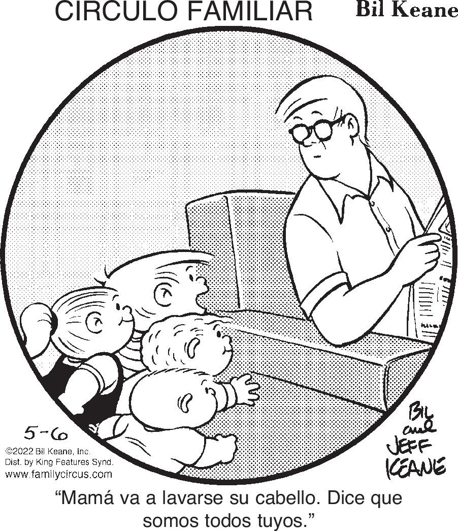 Happy OCR: CIRCULO FAMILIAR Bil Keane BIL aud JEFF KEANE 5-6 ©2022 Bil Keaneinc. Dist. by King Features Synd. www.familycircus.com "Mamá va a lavarse su cabello. Dice que somos todos tuyos." CIRCULO FAMILIAR Bil Keane BIL aud JEFF KEANE 5-6 ©2022 Bil Keaneinc. Dist. by King Features Synd. www.familycircus.com "Mamá va a lavarse su cabello. Dice que somos todos tuyos."