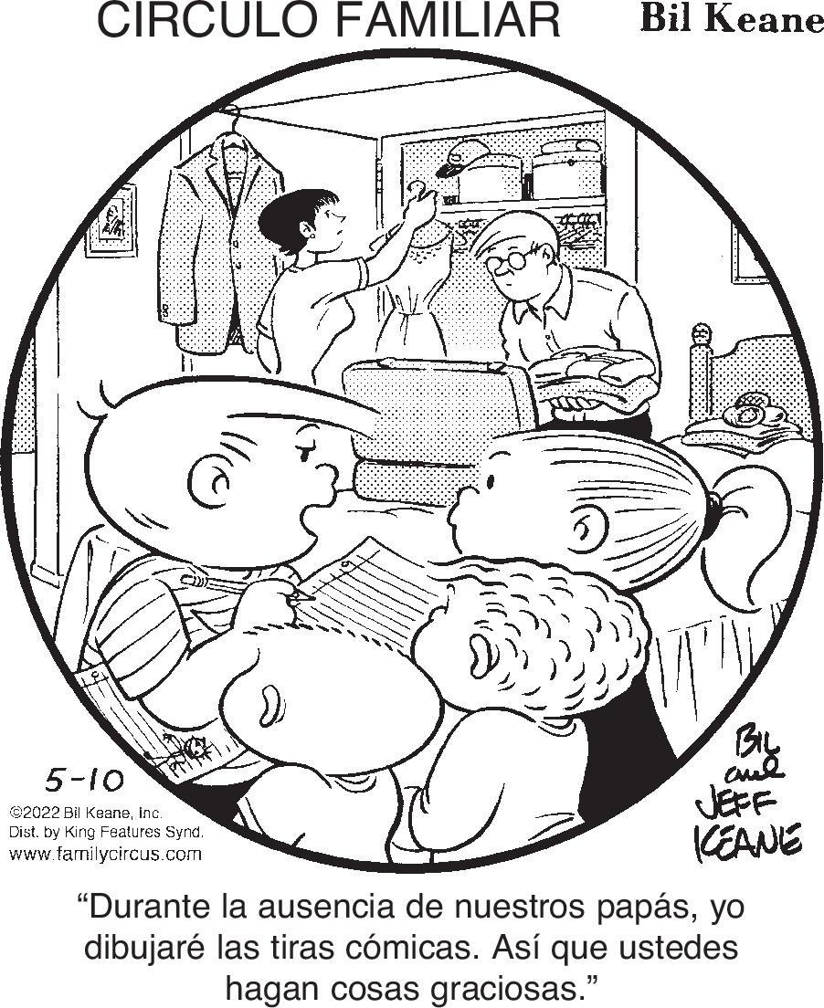Organ OCR: CIRCULO FAMILIAR Bil Keane By JEFF KEANE 5-10 ©2022 Bil Keaneinc. Dist. by King Features Synd. www.familycircus.com "Durante la ausencia de nuestros papásyo dibujaré las tiras cómicas. Así que ustedes hagan cosas graciosas." CIRCULO FAMILIAR Bil Keane By JEFF KEANE 5-10 ©2022 Bil Keaneinc. Dist. by King Features Synd. www.familycircus.com "Durante la ausencia de nuestros papásyo dibujaré las tiras cómicas. Así que ustedes hagan cosas graciosas."