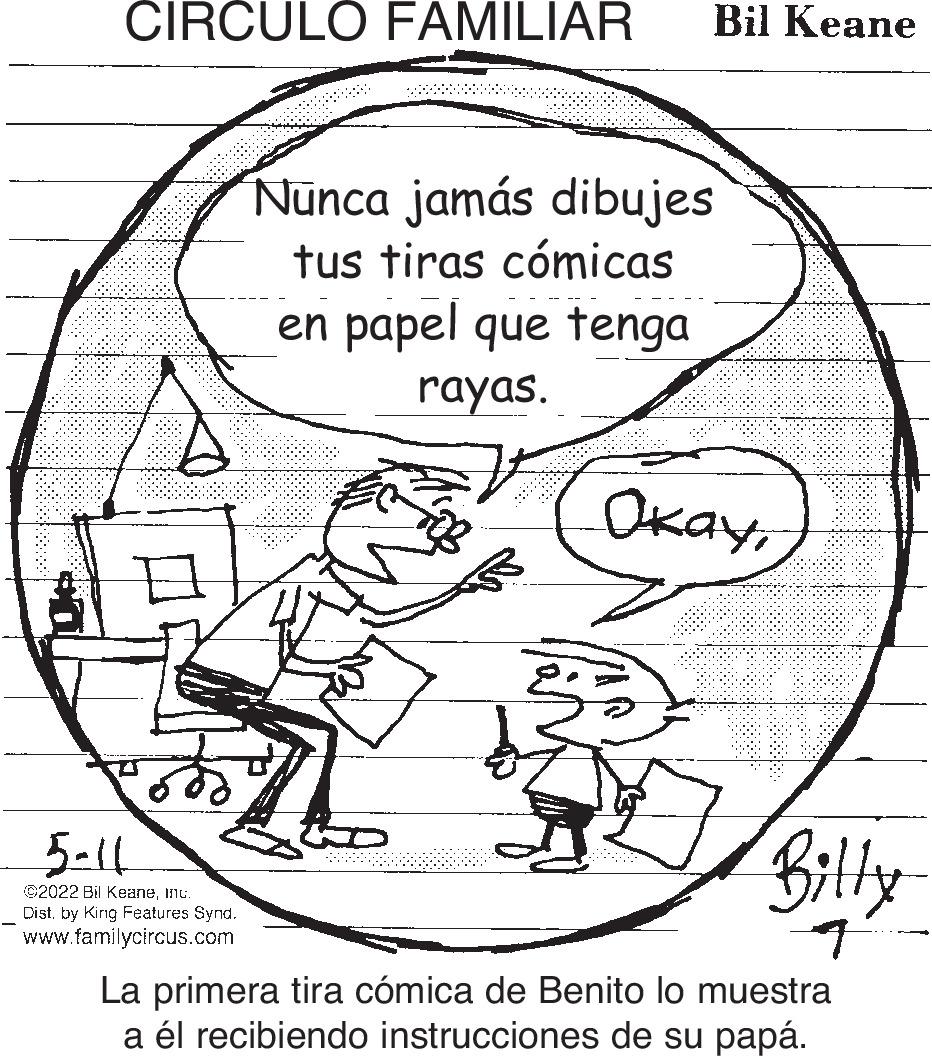 Organism OCR: CIRCULO FAMILIAR Bil Keane Nünca jamás dibujes tus tiras cómicas en papel que tenga rayas. ????5-11 Billy ©2022 Bil KeaneInc. Dist. by King Features Synd. www.familycircus.com La primera tira cómica de Benito lo muestra a él recibiendo instrucciones de su papá. CIRCULO FAMILIAR Bil Keane Nünca jamás dibujes tus tiras cómicas en papel que tenga rayas. ????5-11 Billy ©2022 Bil KeaneInc. Dist. by King Features Synd. www.familycircus.com La primera tira cómica de Benito lo muestra a él recibiendo instrucciones de su papá.