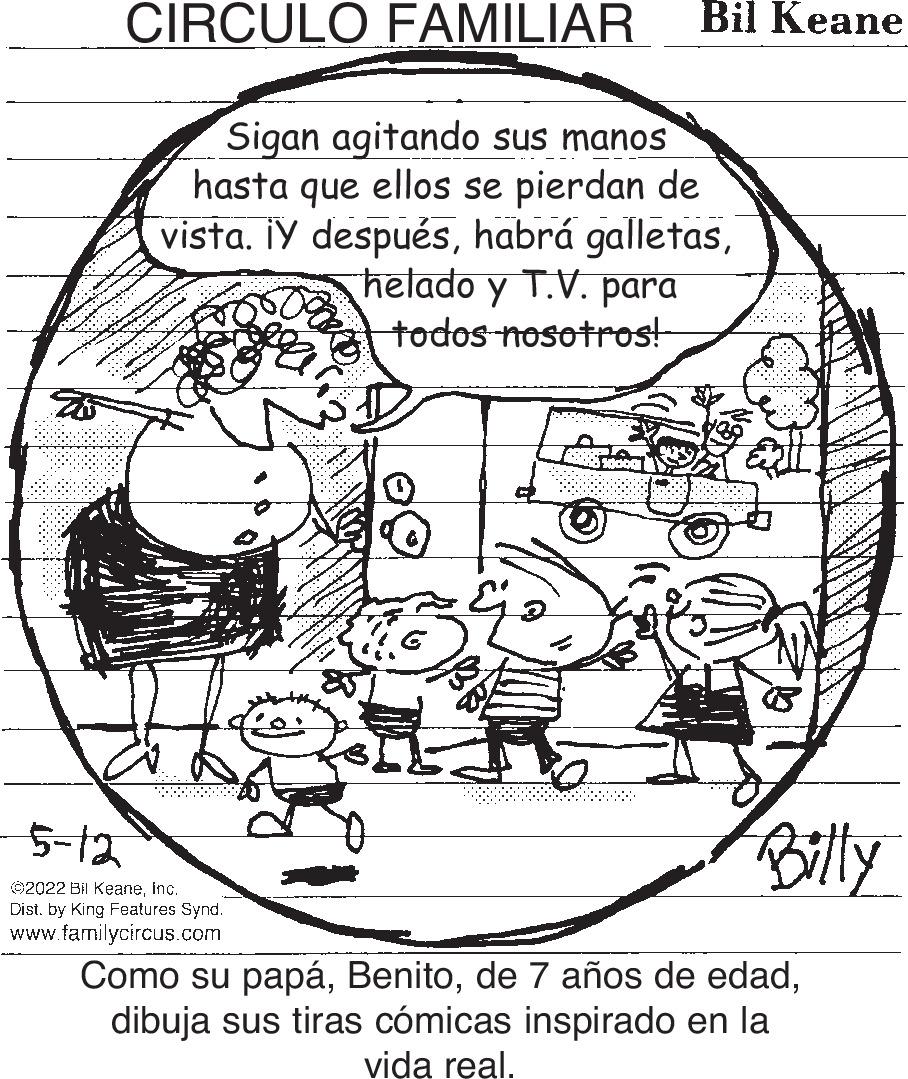 Line art OCR: CIRCULO FAMILIAR Bil Keane Sigan agitando sus manos hasta que ellos se pierdan de vista. ¡Y despuéshelado y T.V. para todos nosotros! 5-12 Billy Ö2022 Bil Keaneinc. Dist. by King Features Synd. www.familycircus.com Como su papádibuja sus tiras cómicas inspirado en la vida real. CIRCULO FAMILIAR Bil Keane Sigan agitando sus manos hasta que ellos se pierdan de vista. ¡Y despuéshabrá galletashelado y T.V. para todos nosotros! 5-12 Billy Ö2022 Bil Keaneinc. Dist. by King Features Synd. www.familycircus.com Como su papáde 7 años de edaddibuja sus tiras cómicas inspirado en la vida real.