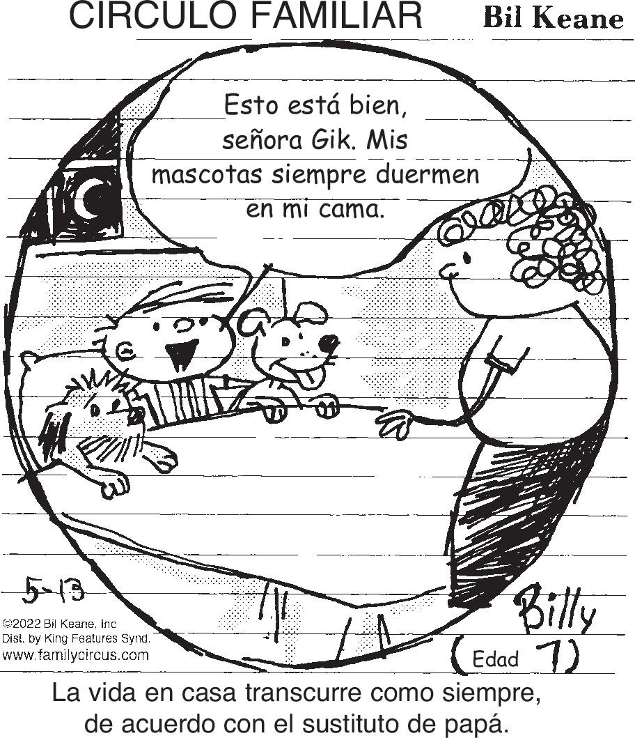 Organism OCR: CIRCULO FAMILIAR Bil Keane Esto está bienseñora Gik. Mis mascotas siempre duermen en mi cama. 5-13 Billy 2022 Bil Keaneinc Distby King Features Synd. www.familycircus.com Edad ) La vida en casa transcurre como siemprede acuerdo con el sustituto de papá. CIRCULO FAMILIAR Bil Keane Esto está bienseñora Gik. Mis mascotas siempre duermen en mi cama. 5-13 Billy 2022 Bil Keaneinc Distby King Features Synd. www.familycircus.com Edad ) La vida en casa transcurre como siemprede acuerdo con el sustituto de papá.