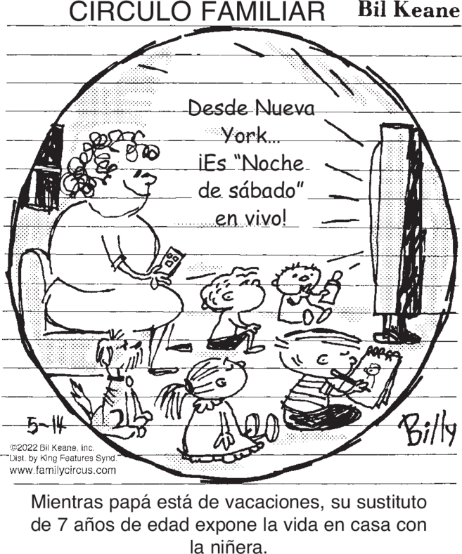 Illustration OCR: CIRCULO FAMILIAR Bil Keane Desde Nueva York... iEs "Noche. de sábado"en vivo! Bily -5-14 ©2022 Bil Keaneinc. Dist. by King Features Synd. www.familycircus.com Mientras papá está de vacacionessu sustituto de 7 años de edad expone la vida en casa con la niñera. CIRCULO FAMILIAR Bil Keane Desde Nueva York... iEs "Noche. de sábado"en vivo! Bily -5-14 ©2022 Bil Keaneinc. Dist. by King Features Synd. www.familycircus.com Mientras papá está de vacacionessu sustituto de 7 años de edad expone la vida en casa con la niñera.