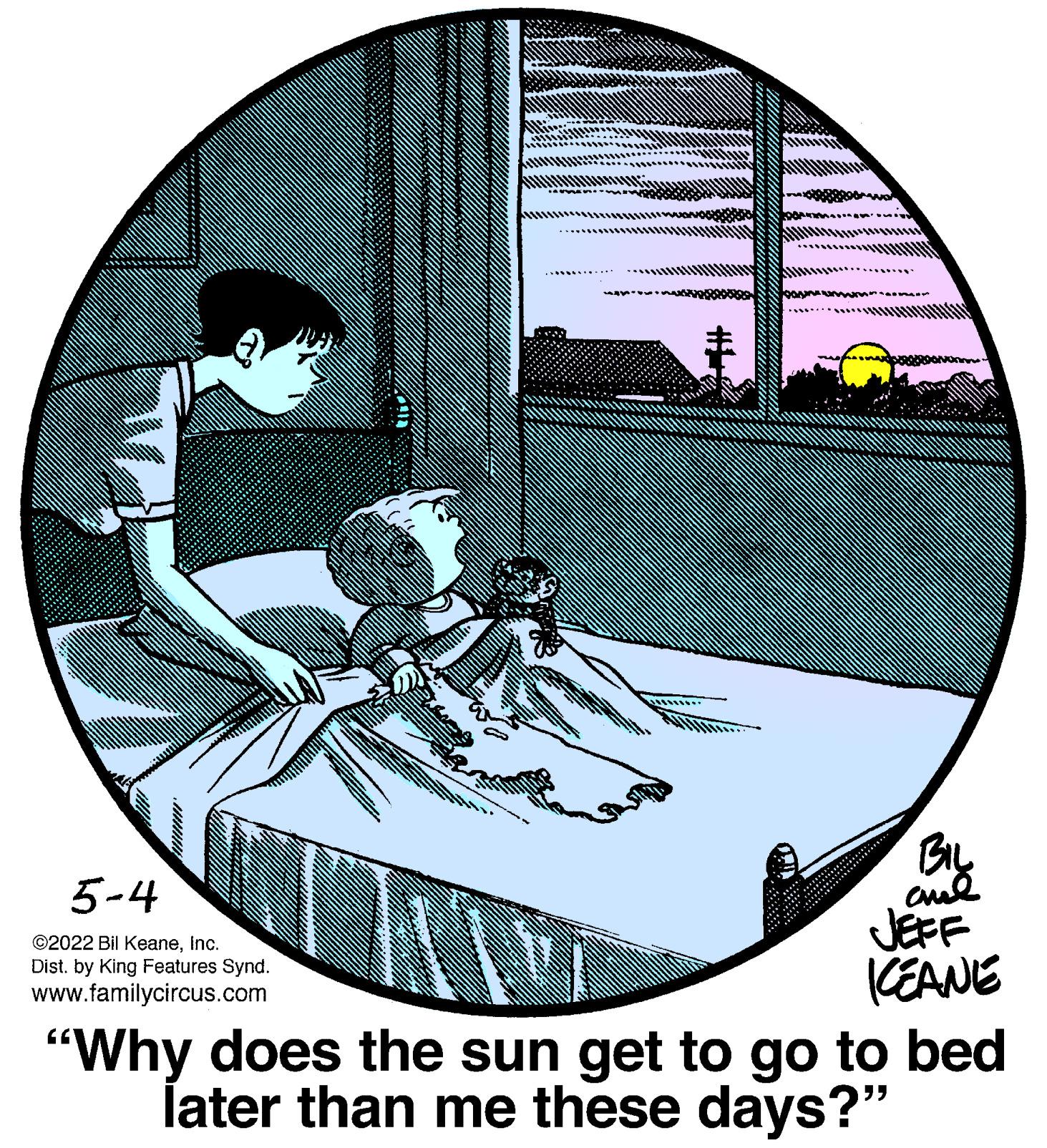 Ink OCR: 5-4 JEFF KEANE "Why does the sun get to go to bed later than me these days?" ©2022 Bil KeaneInc. Dist. by King Features Synd. www.familycircus.com 5-4 JEFF KEANE "Why does the sun get to go to bed later than me these days?" ©2022 Bil KeaneInc. Dist. by King Features Synd. www.familycircus.com