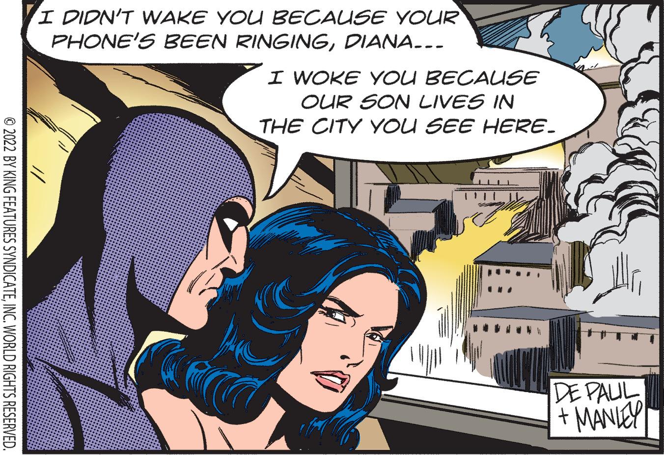 Fictional character OCR: I DIDN'T WAKE YOU BECAUSE YOUR PHONE'S BEEN RINGINGDIANA..- I WOKE YOU BECAUSE OUR SON LIVES IN THE CITY YOU SEE HERE. DE PAUL + MANIEY © 2022 BY KING FEATURES SYNDICATEINC. WORLD RIGHTS RESERVED. I DIDN'T WAKE YOU BECAUSE YOUR PHONE'S BEEN RINGINGDIANA..- I WOKE YOU BECAUSE OUR SON LIVES IN THE CITY YOU SEE HERE. DE PAUL + MANIEY © 2022 BY KING FEATURES SYNDICATEINC. WORLD RIGHTS RESERVED.