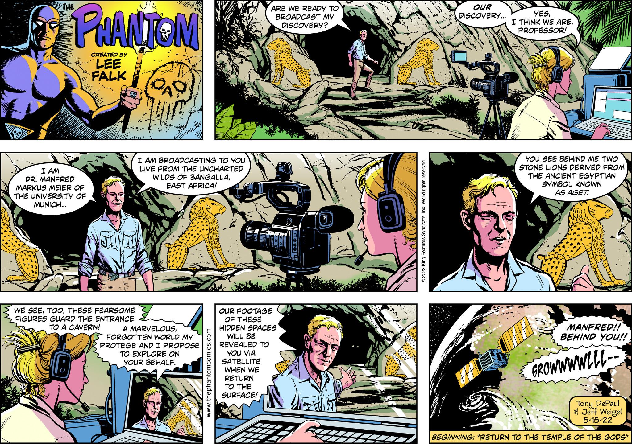 Sharing OCR: THE PHANTOM CREATED BY LEE FALK ARE WE READY TO BROADCAST MY DISCOVERY? I AM DR. MANFRED MARKUS MEIER OF THE UNIVERSITY OF MUNICH... I AM BROADCASTING TO YOU LIVE FROM THE UNCHARTED WILDS OF BANGALLAEAST AFRICA! WE SEETHESE FEARSOME FIGURES GUARD THE ENTRANCE TO A CAVERN! A MARVELOUSFORGOTTEN WORLD MY PROTEGE AND I PROPOSE TO EXPLORE ON YOUR BEHALF. www.thephantomcomics.com OUR FOOTAGE OF THESE HIDDEN SPACES WILL BE REVEALED TO YOU VIA SATELLITE WHEN WE RETURN TO THE SURFACE! 10004 © 2022 King Features SyndicateInc. World rights reserved. OUR DISCOVERY... YESPROFESSOR! YOU SEE BEHIND ME TWO STONE LIONS DERIVED FROM THE ANCIENT EGYPTIAN SYMBOL KNOWN AS AGET. MANFRED!! BEHIND YOU!! GROWWWWLLL- Tony DePaul & Jeff Weigel 5-15-22 BEGINNING: "RETURN TO THE TEMPLE OF THE GODS" THE PHANTOM CREATED BY LEE FALK ARE WE READY TO BROADCAST MY DISCOVERY ? I AM DR . MANFRED MARKUS MEIER OF THE UNIVERSITY OF MUNICH ... I AM BROADCASTING TO YOU LIVE FROM THE UNCHARTED WILDS OF BANGALLAEAST AFRICA ! WE SEETHESE FEARSOME FIGURES GUARD THE ENTRANCE TO A CAVERN ! A MARVELOUSFORGOTTEN WORLD MY PROTEGE AND I PROPOSE TO EXPLORE ON YOUR BEHALF . www.thephantomcomics.com OUR FOOTAGE OF THESE HIDDEN SPACES WILL BE REVEALED TO YOU VIA SATELLITE WHEN WE RETURN TO THE SURFACE ! 10004 © 2022 King Features SyndicateInc. World rights reserved . OUR DISCOVERY ... YESI THINK WE AREPROFESSOR ! YOU SEE BEHIND ME TWO STONE LIONS DERIVED FROM THE ANCIENT EGYPTIAN SYMBOL KNOWN AS AGET . MANFRED !! BEHIND YOU !! GROWWWWLLL- Tony DePaul & Jeff Weigel 5-15-22 BEGINNING : " RETURN TO THE TEMPLE OF THE GODS "