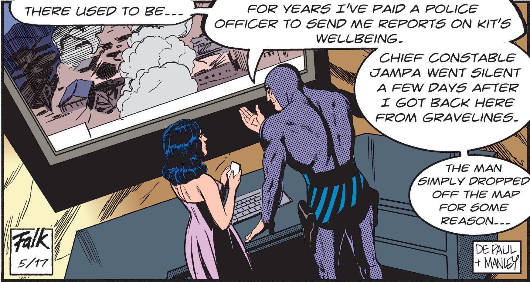 Comic book OCR: FOR YEARS I'VE PAIDA POLICE OFFICER TO SEND ME REPORTS ON KIT'S WELLBEING. THERE USED TO BE.-- CHIEF CONSTABLE JAMPA WENT SILENT A FEW DAYS AFTER I GOT BACK HERE FROM GRAVELINES. THE MAN SIMPLY DROPPED OFF THE MAP FOR SOME REASON... Falk DE PAUL + MANIEY 5/17 FOR YEARS I'VE PAIDA POLICE OFFICER TO SEND ME REPORTS ON KIT'S WELLBEING. THERE USED TO BE.-- CHIEF CONSTABLE JAMPA WENT SILENT A FEW DAYS AFTER I GOT BACK HERE FROM GRAVELINES. THE MAN SIMPLY DROPPED OFF THE MAP FOR SOME REASON... Falk DE PAUL + MANIEY 5/17