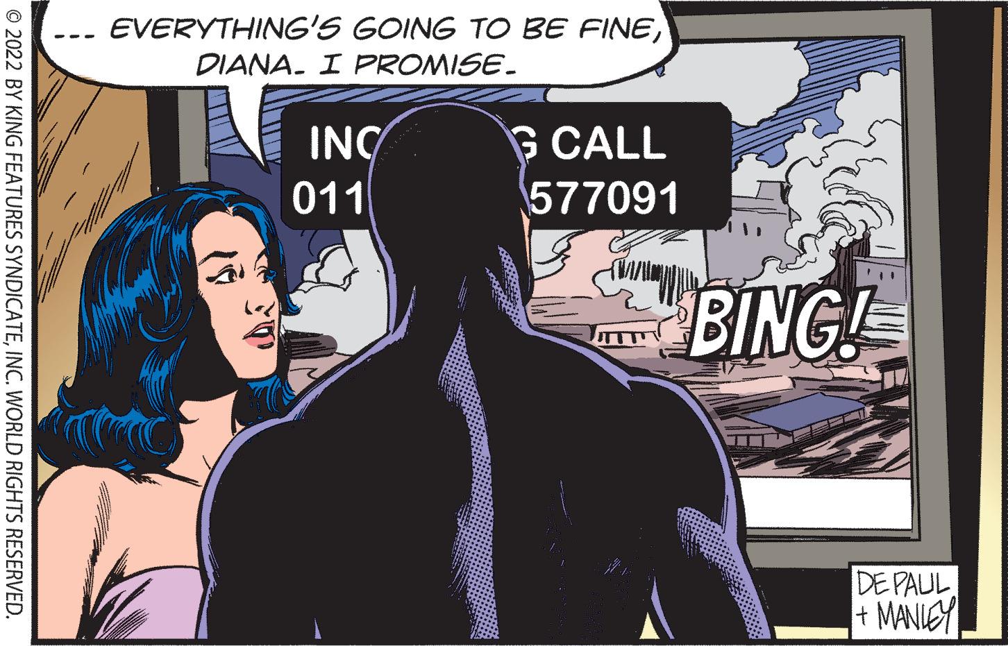 Design OCR: EVERYTHING'S GOING TO BE FINEDIANA. I FPROMISE. --- INC 011 G CALL 577091 BINGE DE PAUL + MANIEY © 2022 BY KING FEATURES SYNDICATEINC. WORLD RIGHTS RESERVED. EVERYTHING'S GOING TO BE FINEDIANA. I FPROMISE. --- INC 011 G CALL 577091 BINGE DE PAUL + MANIEY © 2022 BY KING FEATURES SYNDICATEINC. WORLD RIGHTS RESERVED.