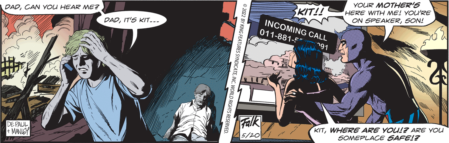 Fiction OCR: YOUR MOTHER'S HERE WITH ME! YOU'RE ON SPEAKERSON! KIT!! DADCAN YOU HEAR ME? INCOMING CALL DADIT'S KIT-.. 011-881-F n91 Falk 5/201 KITWHERE ARE YOU!? ARE YOU SOMEPLACE SAFE!? DE PAUL + MANIEY © 2022 BY KING FEATURES SYNDICATEINC. WORLD RIGHTS RESERVED. YOUR MOTHER'S HERE WITH ME! YOU'RE ON SPEAKERSON! KIT!! DADCAN YOU HEAR ME? INCOMING CALL DADIT'S KIT-.. 011-881-F n91 Falk 5/201 KITWHERE ARE YOU!? ARE YOU SOMEPLACE SAFE!? DE PAUL + MANIEY © 2022 BY KING FEATURES SYNDICATEINC. WORLD RIGHTS RESERVED.