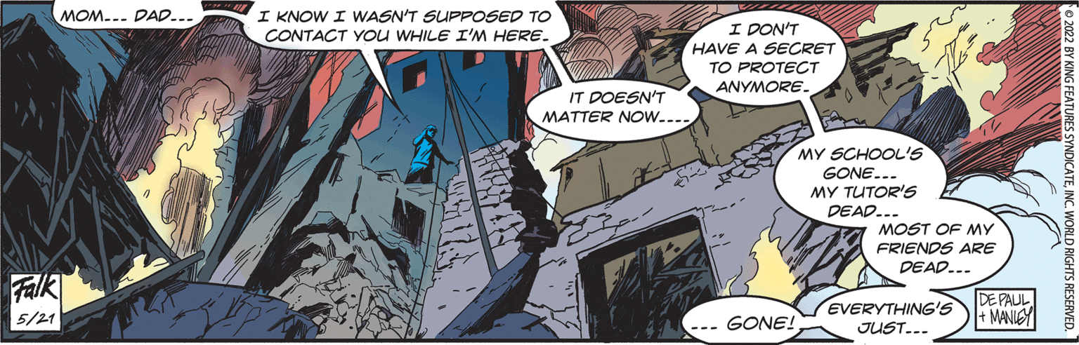 Comics OCR: I KNOW I WASN'T SUPPOSED TO CONTACT YOu WHILE I'M HERE. MOM... DAD... I DON'T HAVE A SECRET TO PROTECT ANYMORE. IT DOESN'T MATTER NOw.... MY SCHOOL'S GONE... MY TUTOR'S DEAD... MOST OF MY FRIENDS ARE DEAD... Falk DE PAUL + MANIEY EVERYTHING'S JUST... 5/21 GONE! 2 BY KING FEATURES SYNDICATEINC. WORLD RIGHTS RESERVED. I KNOW I WASN'T SUPPOSED TO CONTACT YOu WHILE I'M HERE. MOM... DAD... I DON'T HAVE A SECRET TO PROTECT ANYMORE. IT DOESN'T MATTER NOw.... MY SCHOOL'S GONE... MY TUTOR'S DEAD... MOST OF MY FRIENDS ARE DEAD... Falk DE PAUL + MANIEY EVERYTHING'S JUST... 5/21 GONE! 2 BY KING FEATURES SYNDICATEINC. WORLD RIGHTS RESERVED.