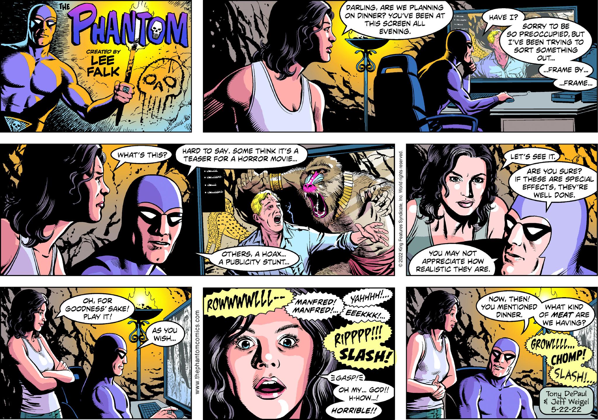 Comic book OCR: THE PHANTOM CREATED BY LEE FALK DARLINGARE WE PLANNING ON DINNER? YOU'VE BEEN AT THIS SCREEN ALL EVENING. HAVE I? SORRY TO BE SO PREOCCUPIEDBUT I'VE BEEN TRYING TO SORT SOMETHING OUT... ...FRAME BY... OHFOR GOODNESS' SAKE! PLAY IT! WHAT'S THIS? AS YOU WISH... www.thephantomcomics.com HARD TO SAY. SOME THINK IT'S A TEASER FOR A HORROR MOVIE... O OTHERSA HOAX... A PUBLICITY STUNT... ©2022 King Features SyndicateInc. World rights reserved. YOU MAY NOT APPRECIATE HOW REALISTIC THEY ARE. ...FRAME... LET'S SEE IT.. ARE YOU SURE? IF THESE ARE SPECIAL EFFECTSTHEY'RE WELL DONE. [ROWWWWLLL-- MANFRED! YAHHHH!... MANFRED!... EEEKKK!... RIPPPP!!! SLASH! EGASPIE OH MY... GOD!! H-HOW...! HORRIBLE!! NOWTHEN! YOU MENTIONED DINNER. WHAT KIND OF MEAT ARE WE HAVING? GROWLLLL... CHOMP! SLASH!.. Tony DePaul & Jeff Weigel 5-22-22 THE PHANTOM CREATED BY LEE FALK DARLINGARE WE PLANNING ON DINNER ? YOU'VE BEEN AT THIS SCREEN ALL EVENING . HAVE I ? SORRY TO BE SO PREOCCUPIEDBUT I'VE BEEN TRYING TO SORT SOMETHING OUT ... ... FRAME BY ... OHFOR GOODNESS ' SAKE ! PLAY IT ! WHAT'S THIS ? AS YOU WISH ... www.thephantomcomics.com HARD TO SAY . SOME THINK IT'S A TEASER FOR A HORROR MOVIE ... O OTHERSA HOAX ... A PUBLICITY STUNT ... © 2022 King Features SyndicateInc. World rights reserved . YOU MAY NOT APPRECIATE HOW REALISTIC THEY ARE . ... FRAME ... LET'S SEE IT .. ARE YOU SURE ? IF THESE ARE SPECIAL EFFECTSTHEY'RE WELL DONE . [ ROWWWWLLL-- MANFRED ! YAHHHH ! ... MANFRED ! ... EEEKKK ! ... RIPPPP !!! SLASH ! EGASPIE OH MY ... GOD !! H - HOW ... ! HORRIBLE !! NOWTHEN ! YOU MENTIONED DINNER . WHAT KIND OF MEAT ARE WE HAVING ? GROWLLLL ... CHOMP ! SLASH ! .. Tony DePaul & Jeff Weigel 5-22-22