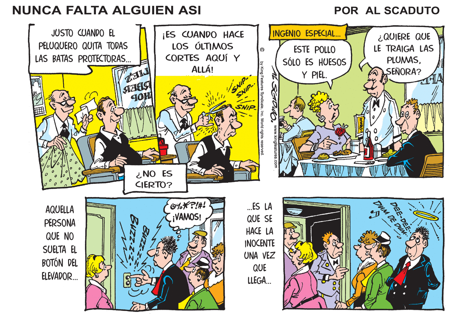 Art OCR: NUNCA FALTA ALGUIEN ASI POR AL SCADUTO JUSTO CUANDO EL ¡ES CUANDO HACE LOS ÚLTIMOS CORTES AQUÍ Y ALLÁ! INGENIO ESPECIAL. PELUQUERO QUITA TODAS LAS BATAS PROTECTORAS. ¿QUIERE QUE LE TRAIGA LAS ESTE POLLO SÓLO ES HUES0S PLUMASY PIEL. SEÑORA? SNIF SNIP-. SNIP-. SNIP ¿NO ES CIERTO? AQUELLA O%*?!#! VAMOS! .ES LA QUE SE PERSONA QUE NO HACE LA SUELTA EL INOCENTE BOTÓN DEL ELEVADOR. UNA VEZ QUE LLEGA. DEE-DEE DUM DE Buzz NUNCA FALTA ALGUIEN ASI POR AL SCADUTO JUSTO CUANDO EL ¡ES CUANDO HACE LOS ÚLTIMOS CORTES AQUÍ Y ALLÁ! INGENIO ESPECIAL. PELUQUERO QUITA TODAS LAS BATAS PROTECTORAS. ¿QUIERE QUE LE TRAIGA LAS ESTE POLLO SÓLO ES HUES0S PLUMASY PIEL. SEÑORA? SNIF SNIP-. SNIP-. SNIP ¿NO ES CIERTO? AQUELLA O%*?!#! VAMOS! .ES LA QUE SE PERSONA QUE NO HACE LA SUELTA EL INOCENTE BOTÓN DEL ELEVADOR. UNA VEZ QUE LLEGA. DEE-DEE DUM DE Buzz