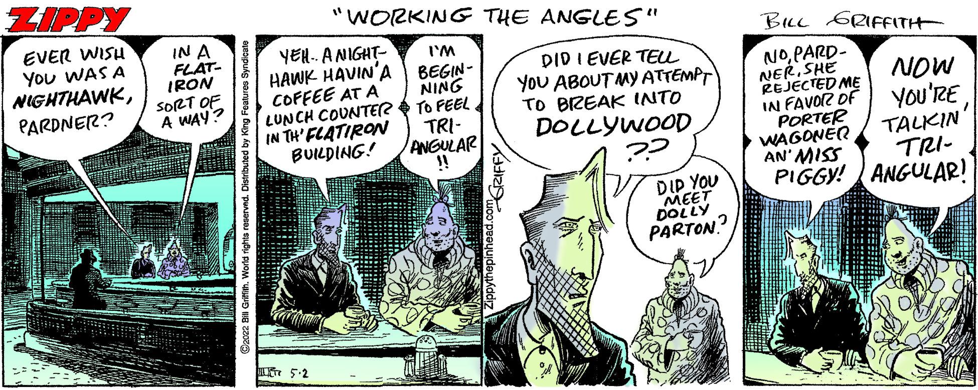 Parallel OCR: ZIPPY "WORKING THE ANGLES" EVER WISH You WAS A NIGHTHAWKIN A FLAT- IRON SORT OF A WAY? BILL GRIFFITH YEH.. ANIGHT- HAWK HAVIN'A COFFEE AT A LUNCH COUNTER IN TH' FLATIRON BUILDING! I'M DID I EVER TEL YoU ABOUT MY ATTEMPT TO BIZEAK INTO DOLLYWOOD BEGIN- NOPARD- NERSHE REJECTED ME IN FAVOR OF PORTER WAGONER AN' MISS PIGGY! ANGULAR! PARDNER? NOW You'RE ININ TO FEEL TRI- ANGULAR !! TALKIN TRI- DIP YOU MEET DOLLY PARTON.? ©2022 B Grifih. World rights reserved. Distributed by GRIFFY ZIPPY "WORKING THE ANGLES" EVER WISH You WAS A NIGHTHAWKIN A FLAT- IRON SORT OF A WAY? BILL GRIFFITH YEH.. ANIGHT- HAWK HAVIN'A COFFEE AT A LUNCH COUNTER IN TH' FLATIRON BUILDING! I'M DID I EVER TEL YoU ABOUT MY ATTEMPT TO BIZEAK INTO DOLLYWOOD BEGIN- NOPARD- NERSHE REJECTED ME IN FAVOR OF PORTER WAGONER AN' MISS PIGGY! ANGULAR! PARDNER? NOW You'RE ININ TO FEEL TRI- ANGULAR !! TALKIN TRI- DIP YOU MEET DOLLY PARTON.? ©2022 B Grifih. World rights reserved. Distributed by GRIFFY