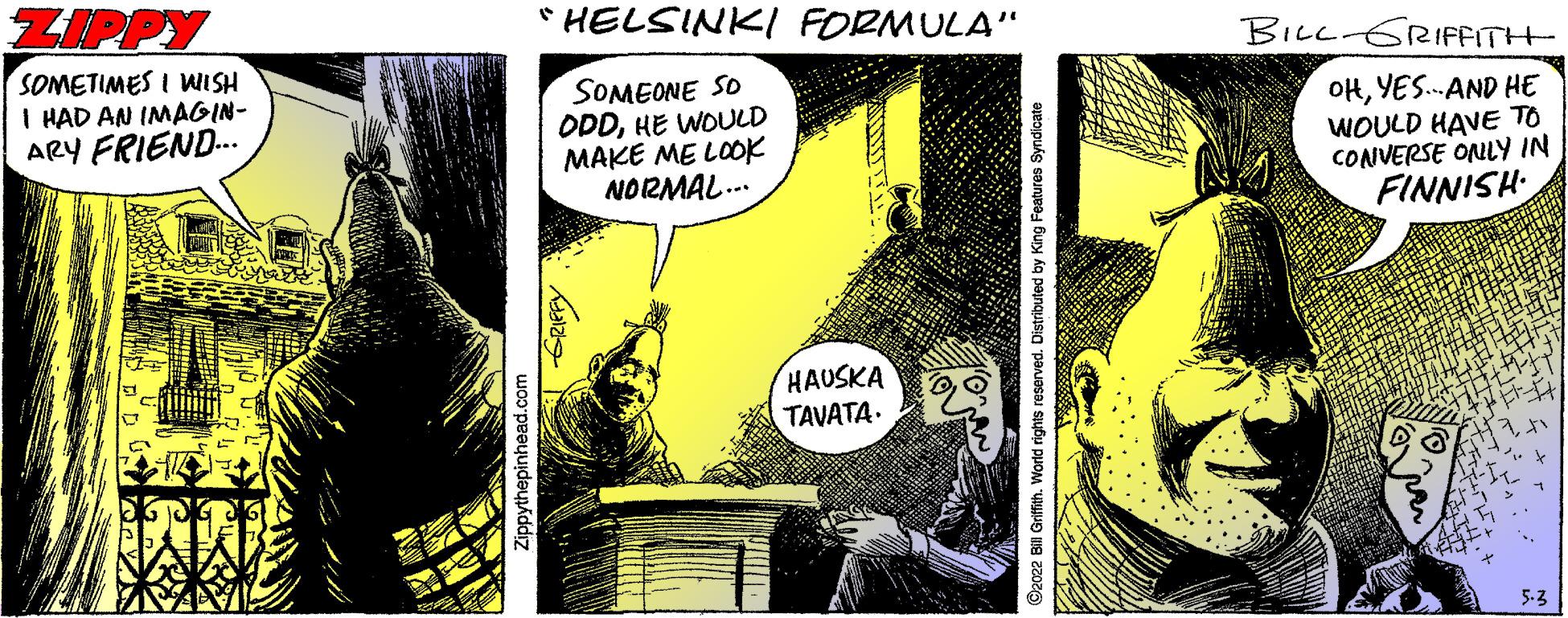 Adaptation OCR: ZIPPY * HELSINKI FORMULA" BILL-GRIFFIT SOMETIMES I WISH I HAD AN IMAGIN- ARY FRIEND. SOMEONE SO ODDHE WOULD MAKE ME LOOK NORMAL.. oHYES.AND HE WOULD HAVE TO CONVERSE ONLY IN FINNISH HAUSKA TAVATA. 5.3 Zippythepinhead.com Aalz 2022 Bill Griffith. World rights reserved. Distributed by King Features Syndicate ZIPPY * HELSINKI FORMULA" BILL-GRIFFIT SOMETIMES I WISH I HAD AN IMAGIN- ARY FRIEND. SOMEONE SO ODDHE WOULD MAKE ME LOOK NORMAL.. oHYES.AND HE WOULD HAVE TO CONVERSE ONLY IN FINNISH HAUSKA TAVATA. 5.3 Zippythepinhead.com Aalz 2022 Bill Griffith. World rights reserved. Distributed by King Features Syndicate